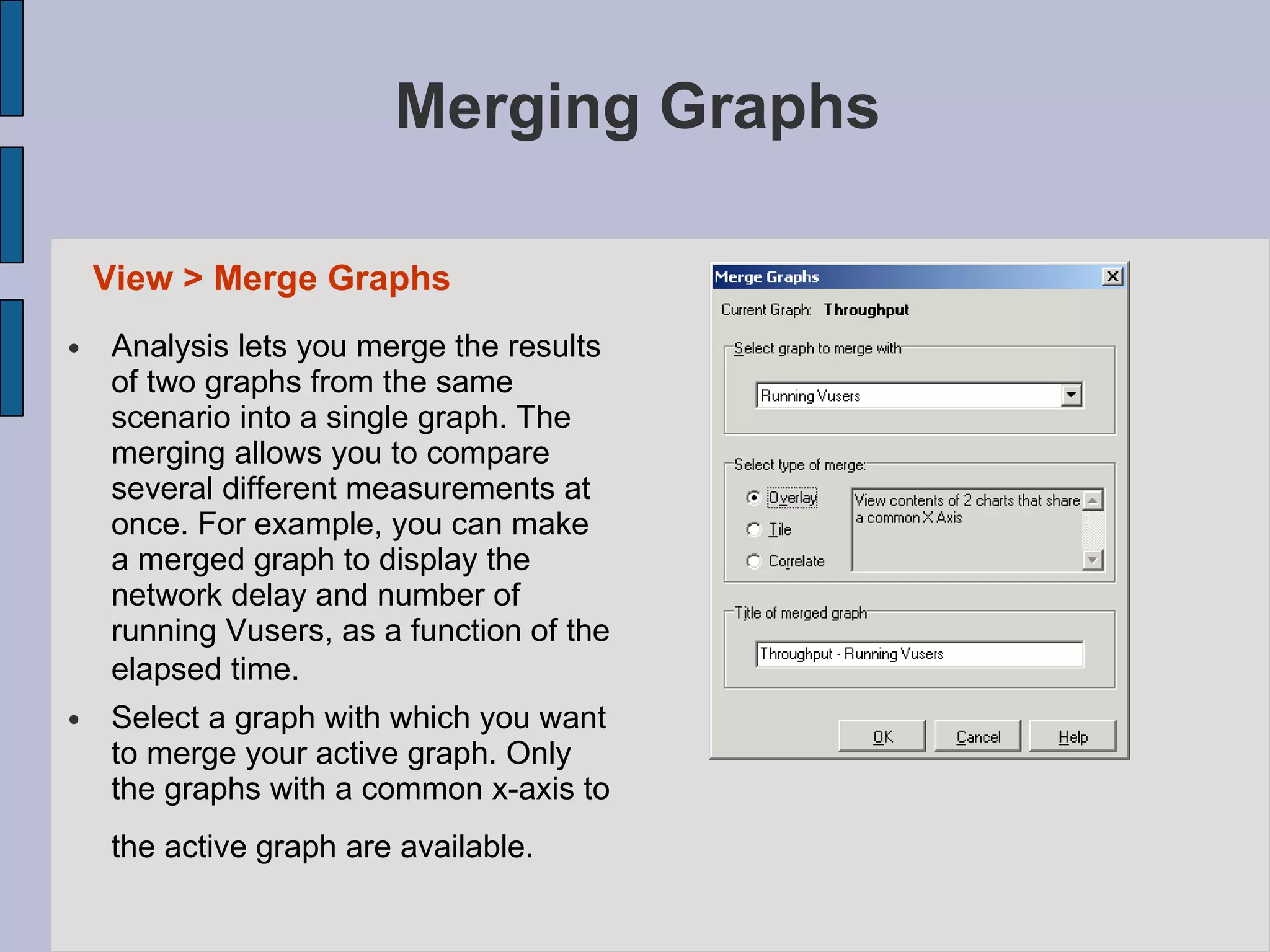 Merging Graphs Analysis lets you merge the results of two graphs from the same scenario into a single graph. The merging allows you to compare several different measurements at once. For example, you can make a merged graph to display the network delay and number of running Vusers, as a function of the elapsed time.   Select a graph with which you want to merge your active graph. Only the graphs with a common x-axis to the active graph are available.   View > Merge Graphs   