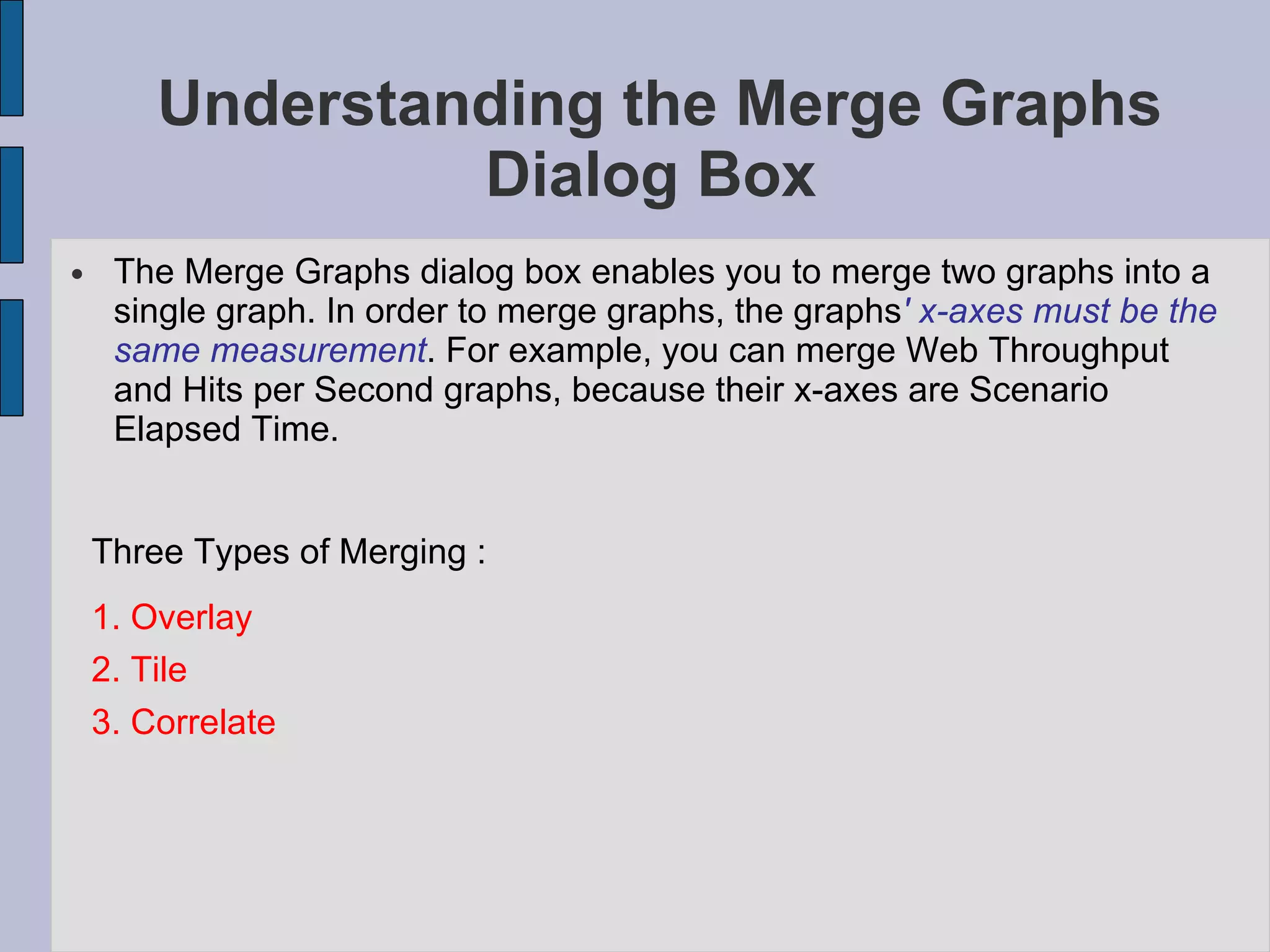 Understanding the Merge Graphs Dialog Box  The Merge Graphs dialog box enables you to merge two graphs into a single graph. In order to merge graphs, the graphs ' x-axes must be the same measurement . For example, you can merge Web Throughput and Hits per Second graphs, because their x-axes are Scenario Elapsed Time. Three Types of Merging : 1. Overlay 2. Tile 3. Correlate 
