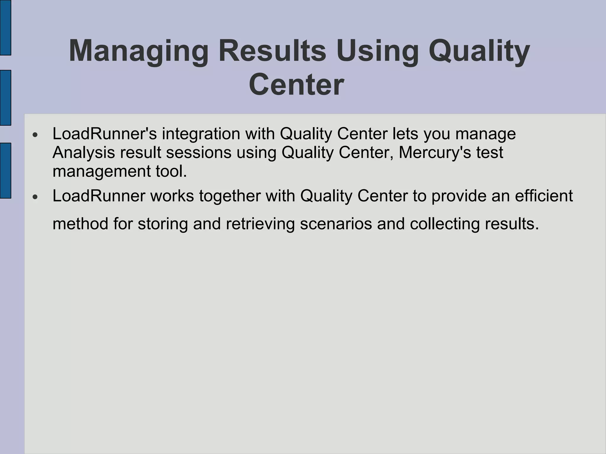 Managing Results Using Quality Center   LoadRunner's integration with Quality Center lets you manage Analysis result sessions using Quality Center, Mercury's test management tool.  LoadRunner works together with Quality Center to provide an efficient method for storing and retrieving scenarios and collecting results.   