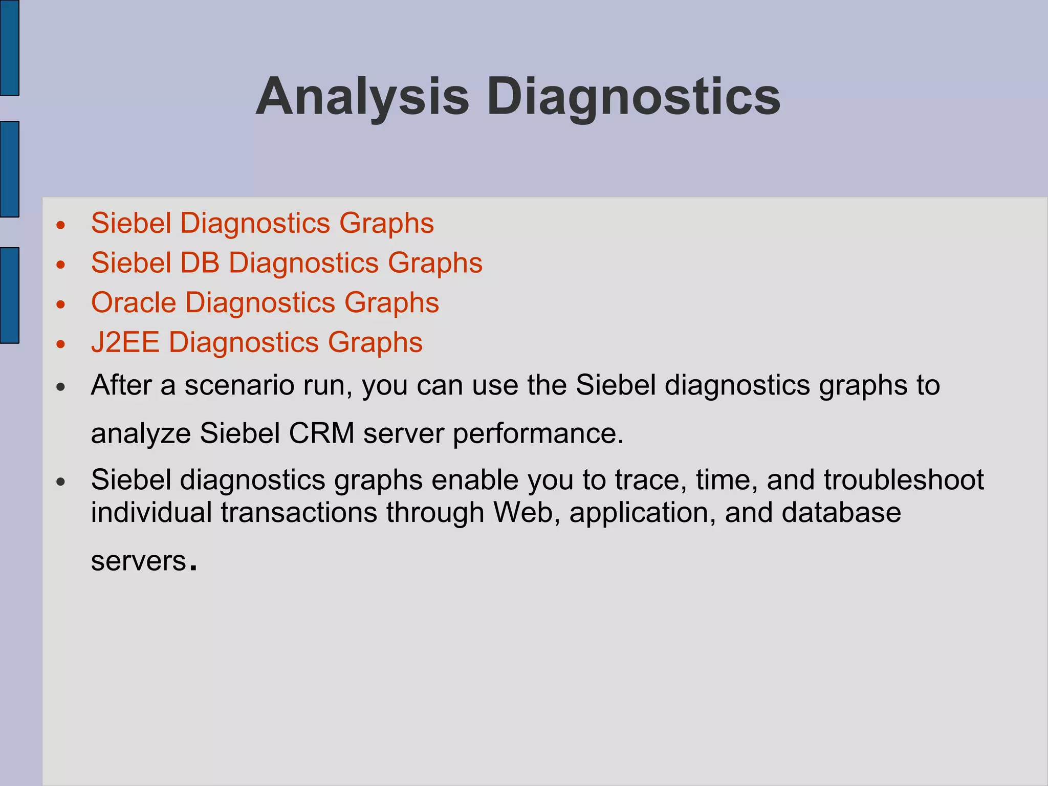 Analysis Diagnostics  Siebel Diagnostics Graphs Siebel DB Diagnostics Graphs Oracle Diagnostics Graphs J2EE Diagnostics Graphs After a scenario run, you can use the Siebel diagnostics graphs to analyze Siebel CRM server performance.   Siebel diagnostics graphs enable you to trace, time, and troubleshoot individual transactions through Web, application, and database servers .  