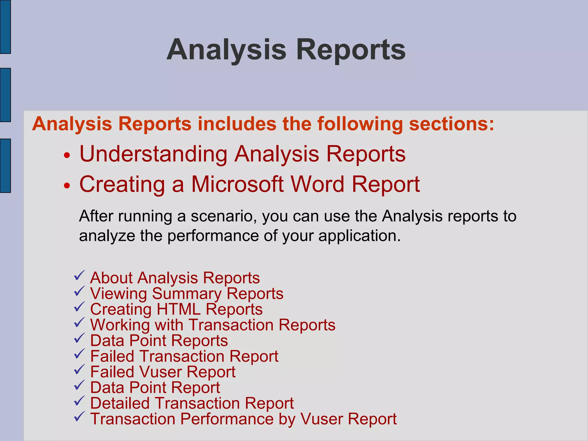 Analysis Reports  Analysis Reports includes the following sections:   Understanding Analysis Reports Creating a Microsoft Word Report After running a scenario, you can use the Analysis reports to analyze the performance of your application.  About Analysis Reports Viewing Summary Reports Creating HTML Reports Working with Transaction Reports Data Point Reports Failed Transaction Report Failed Vuser Report Data Point Report Detailed Transaction Report Transaction Performance by Vuser Report 