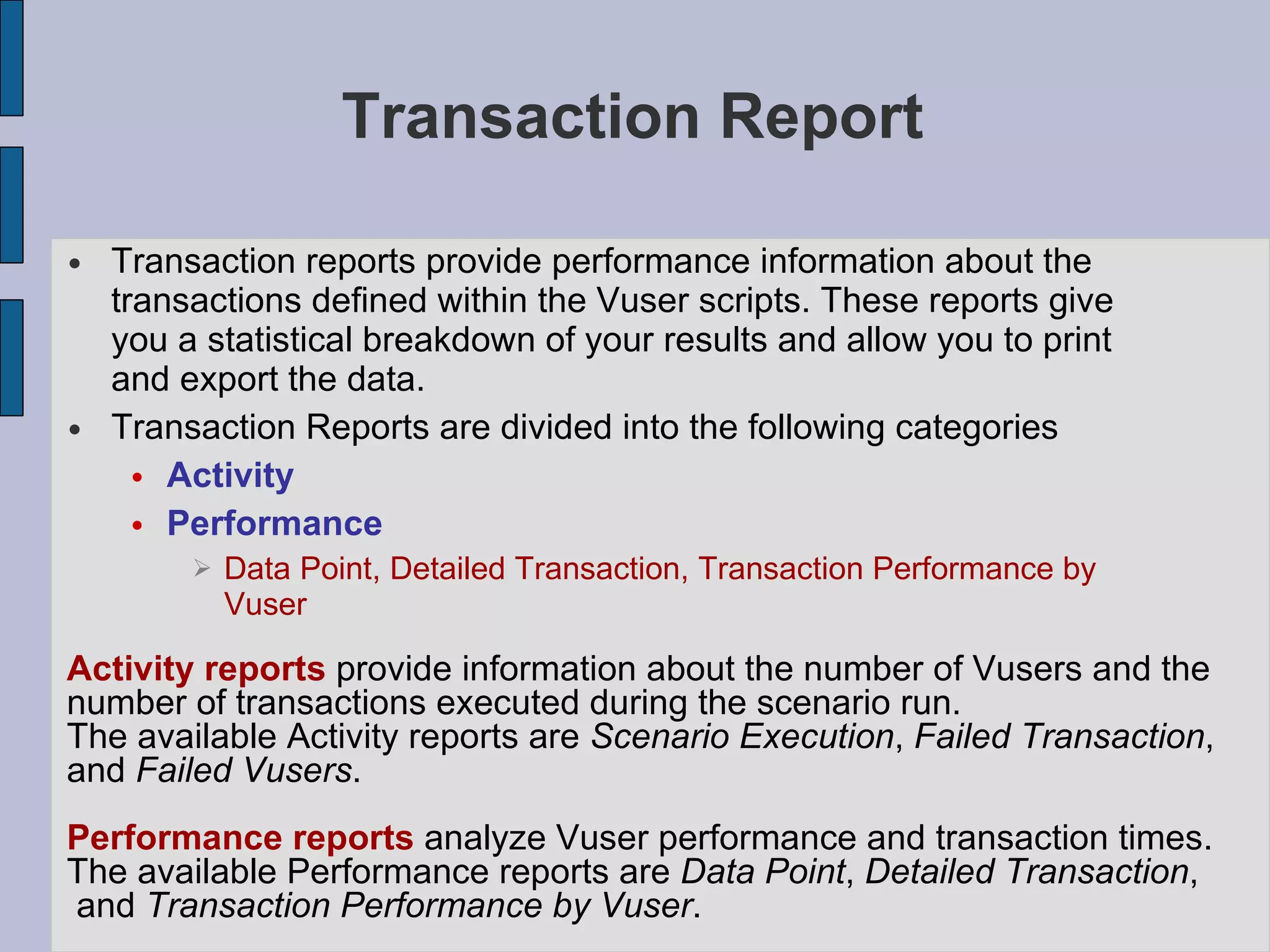 Transaction Report Transaction reports provide performance information about the transactions defined within the Vuser scripts. These reports give you a statistical breakdown of your results and allow you to print and export the data.  Transaction Reports are divided into the following categories Activity Performance Data Point, Detailed Transaction, Transaction Performance by Vuser Activity reports  provide information about the number of Vusers and the  number of transactions executed during the scenario run.  The available Activity reports are  Scenario Execution ,  Failed Transaction ,  and  Failed Vusers .  Performance reports  analyze Vuser performance and transaction times.  The available Performance reports are  Data Point ,  Detailed Transaction , and  Transaction Performance by Vuser .  