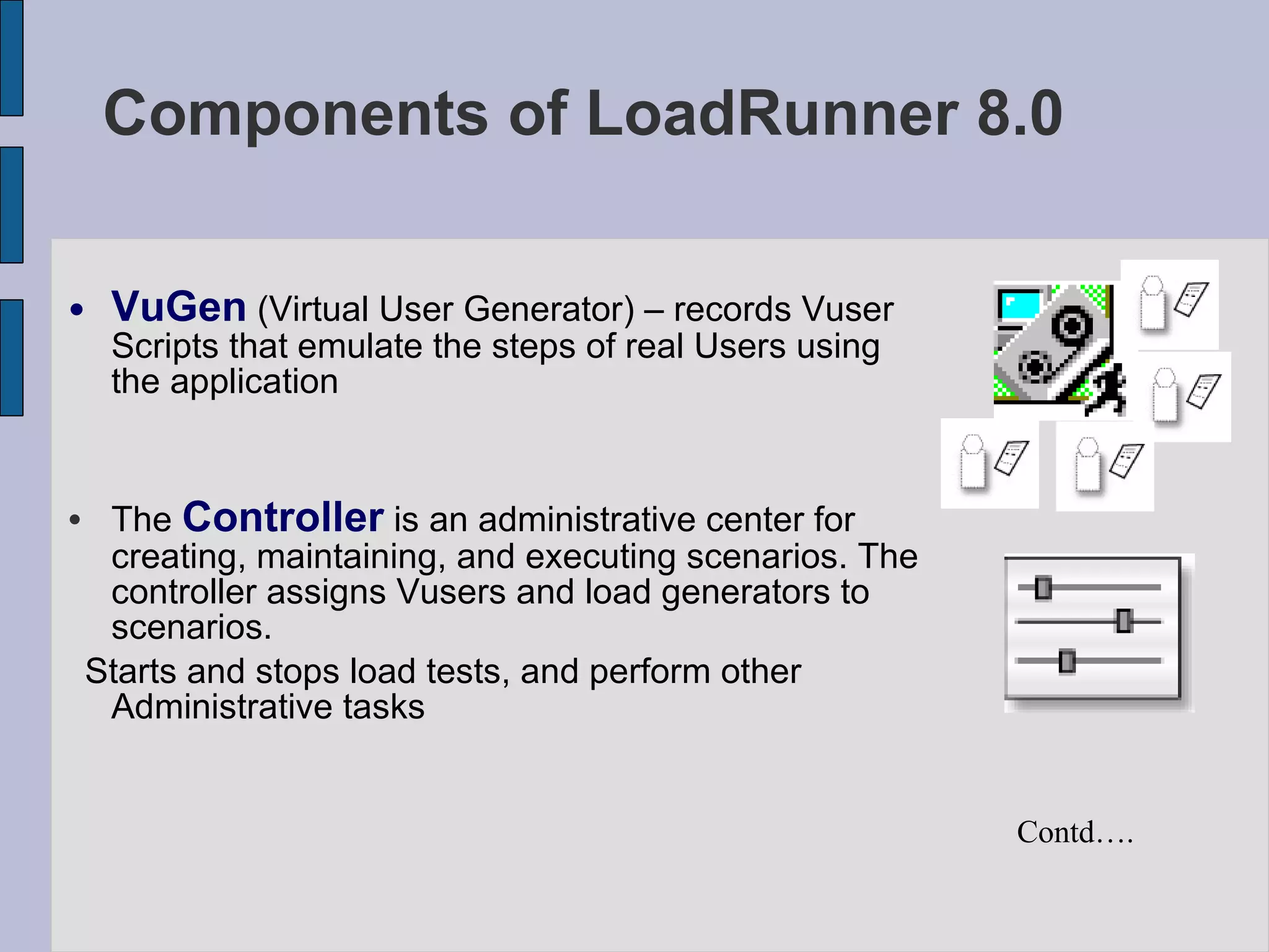 VuGen  (Virtual User Generator) – records Vuser Scripts that emulate the steps of real Users using the application The  Controller  is an administrative center for creating, maintaining, and executing scenarios. The controller assigns Vusers and load generators to scenarios.  Starts and stops load tests, and perform other Administrative tasks Components of LoadRunner 8.0  Contd…. 