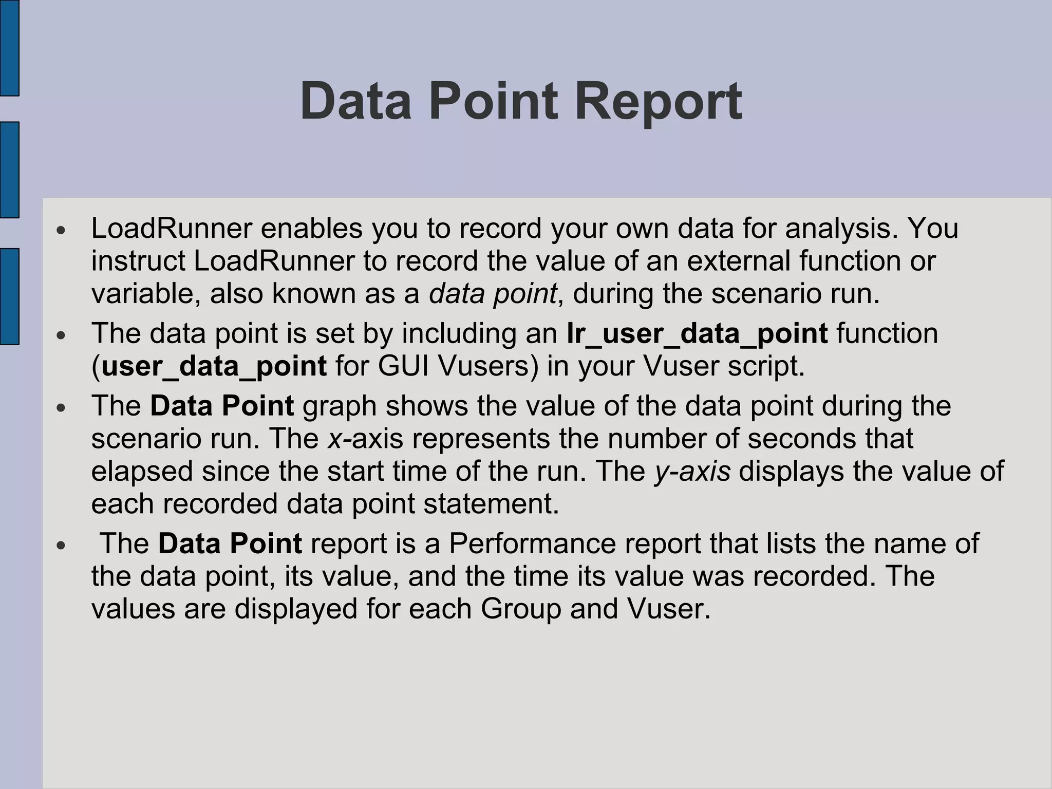 Data Point Report  LoadRunner enables you to record your own data for analysis. You instruct LoadRunner to record the value of an external function or variable, also known as a  data point , during the scenario run. The data point is set by including an  lr_user_data_point  function ( user_data_point  for GUI Vusers) in your Vuser script.  The  Data Point  graph shows the value of the data point during the scenario run. The  x- axis represents the number of seconds that elapsed since the start time of the run. The  y-axis  displays the value of each recorded data point statement. The  Data Point  report is a Performance report that lists the name of the data point, its value, and the time its value was recorded. The values are displayed for each Group and Vuser.  