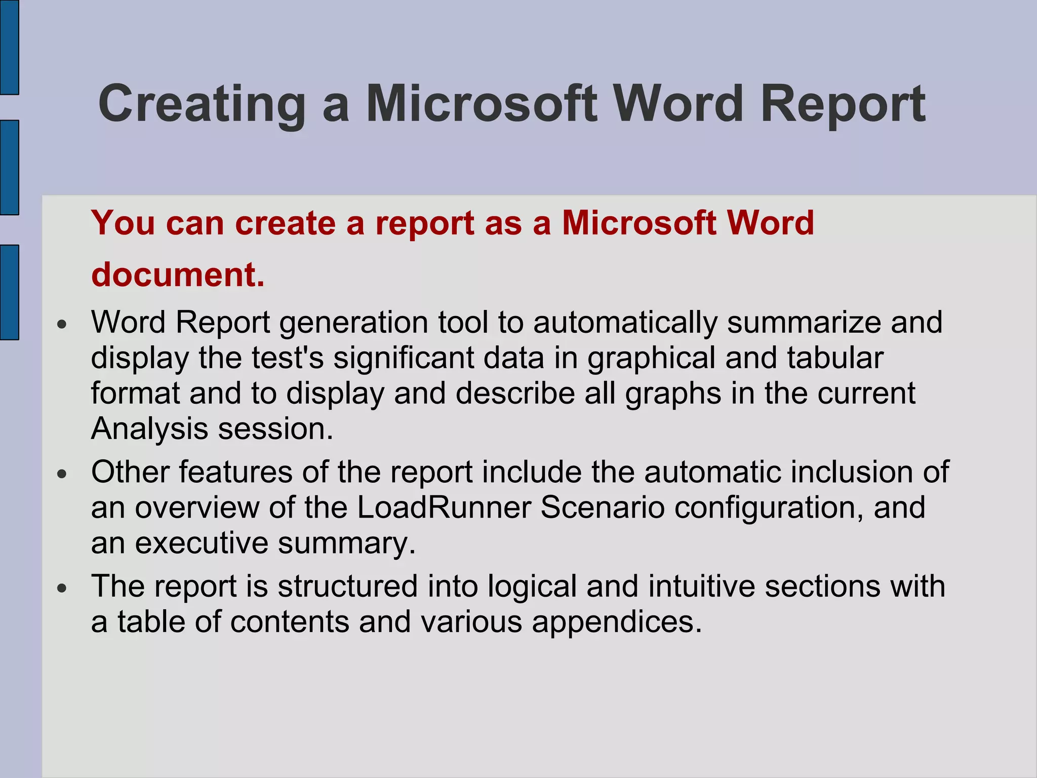 Creating a Microsoft Word Report   You can create a report as a Microsoft Word document.   Word Report generation tool to automatically summarize and display the test's significant data in graphical and tabular format and to display and describe all graphs in the current Analysis session.  Other features of the report include the automatic inclusion of an overview of the LoadRunner Scenario configuration, and an executive summary.  The report is structured into logical and intuitive sections with a table of contents and various appendices.  