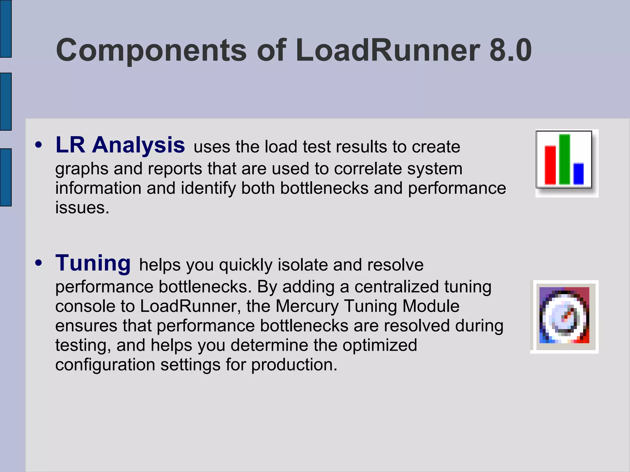 Components of LoadRunner 8.0 LR Analysis   uses the load test results to create graphs and reports that are used to correlate system information and identify both bottlenecks and performance issues. Tuning   helps you quickly isolate and resolve performance bottlenecks. By adding a centralized tuning console to LoadRunner, the Mercury Tuning Module ensures that performance bottlenecks are resolved during testing, and helps you determine the optimized configuration settings for production.  