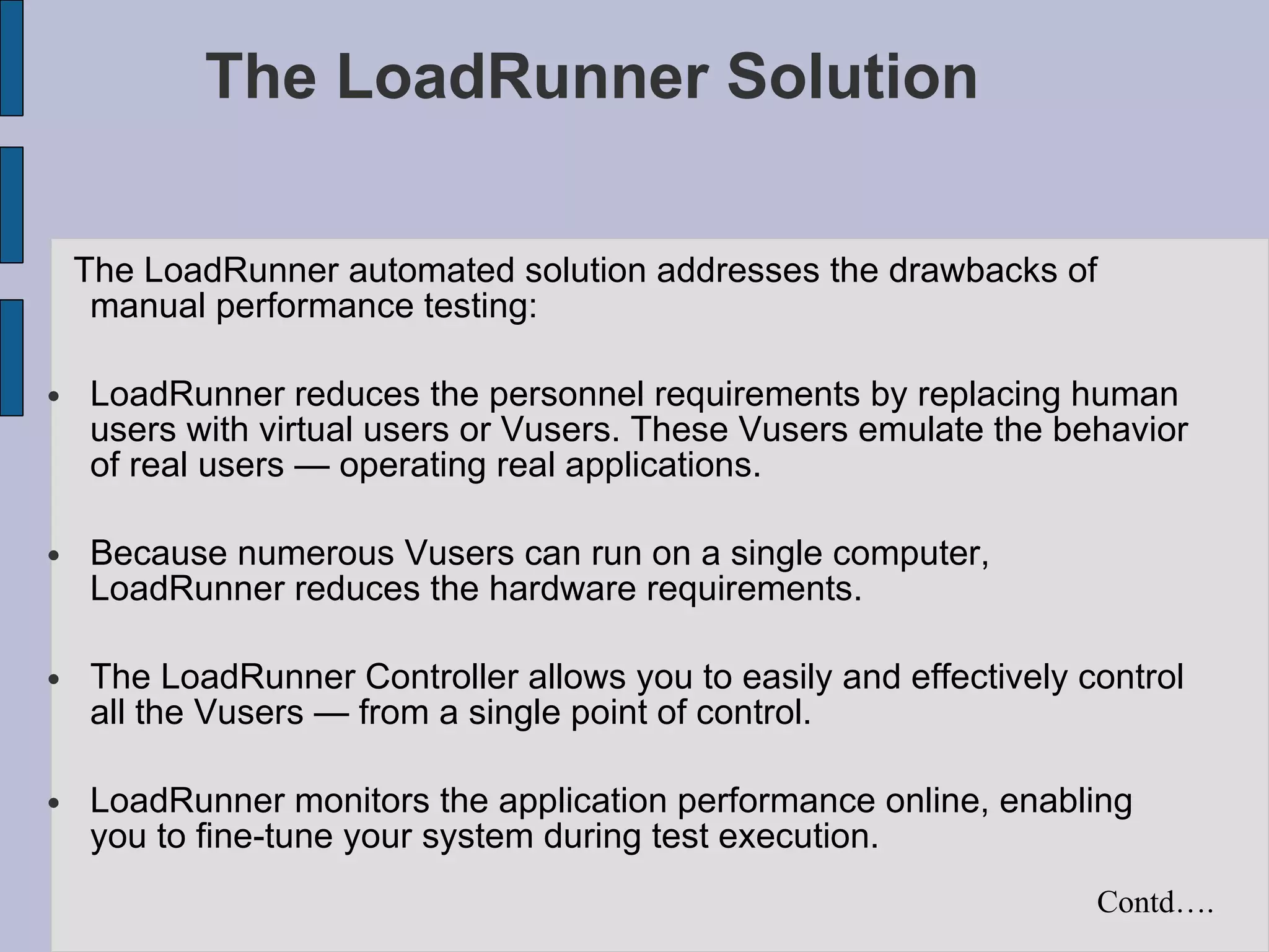 The LoadRunner Solution The LoadRunner automated solution addresses the drawbacks of manual performance testing: LoadRunner reduces the personnel requirements by replacing human users with virtual users or Vusers. These Vusers emulate the behavior of real users — operating real applications. Because numerous Vusers can run on a single computer, LoadRunner reduces the hardware requirements. The LoadRunner Controller allows you to easily and effectively control all the Vusers — from a single point of control. LoadRunner monitors the application performance online, enabling you to fine-tune your system during test execution. Contd…. 