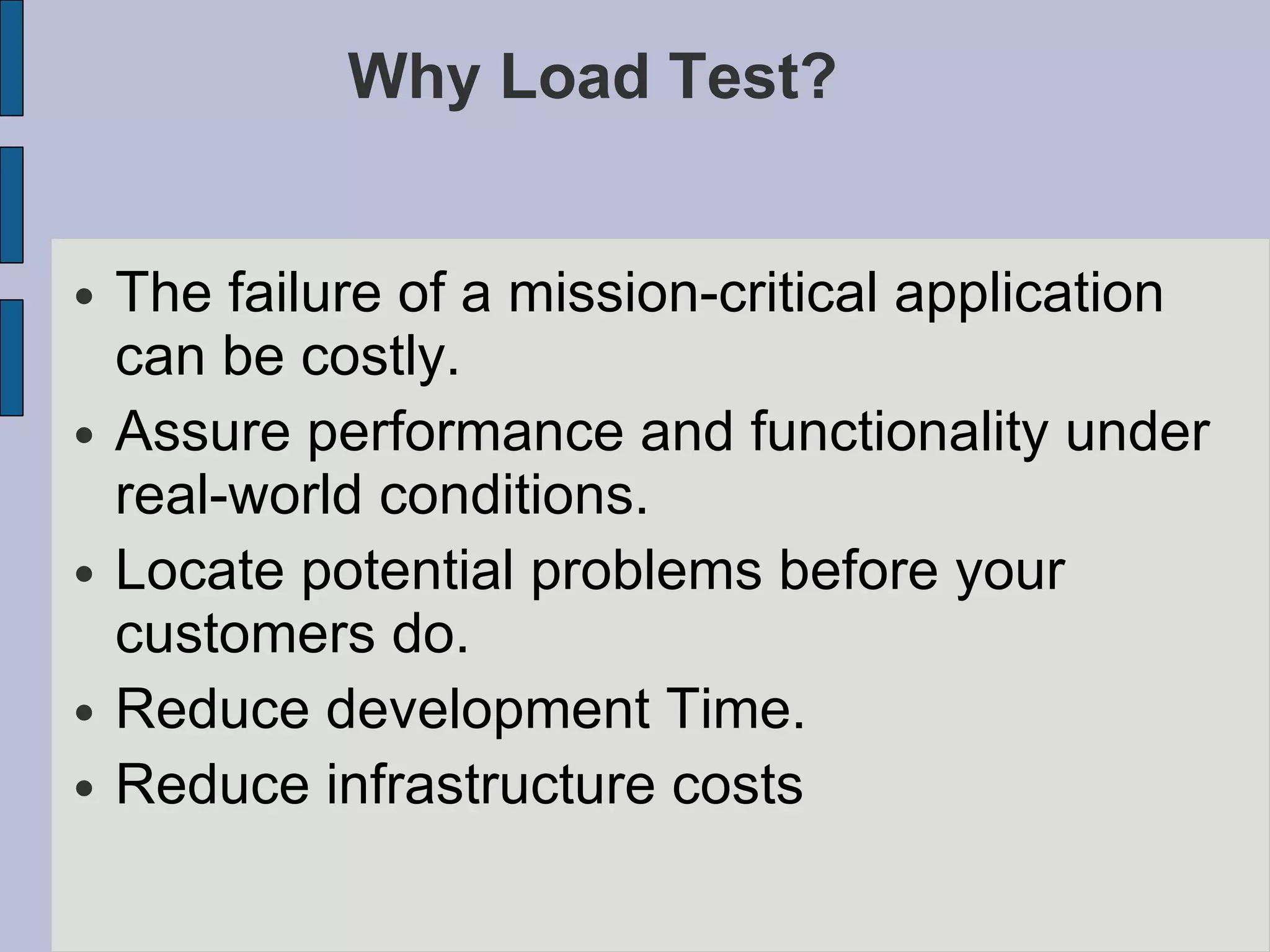 Why Load Test? The failure of a mission-critical application can be costly. Assure performance and functionality under real-world conditions. Locate potential problems before your customers do. Reduce development Time. Reduce infrastructure costs 