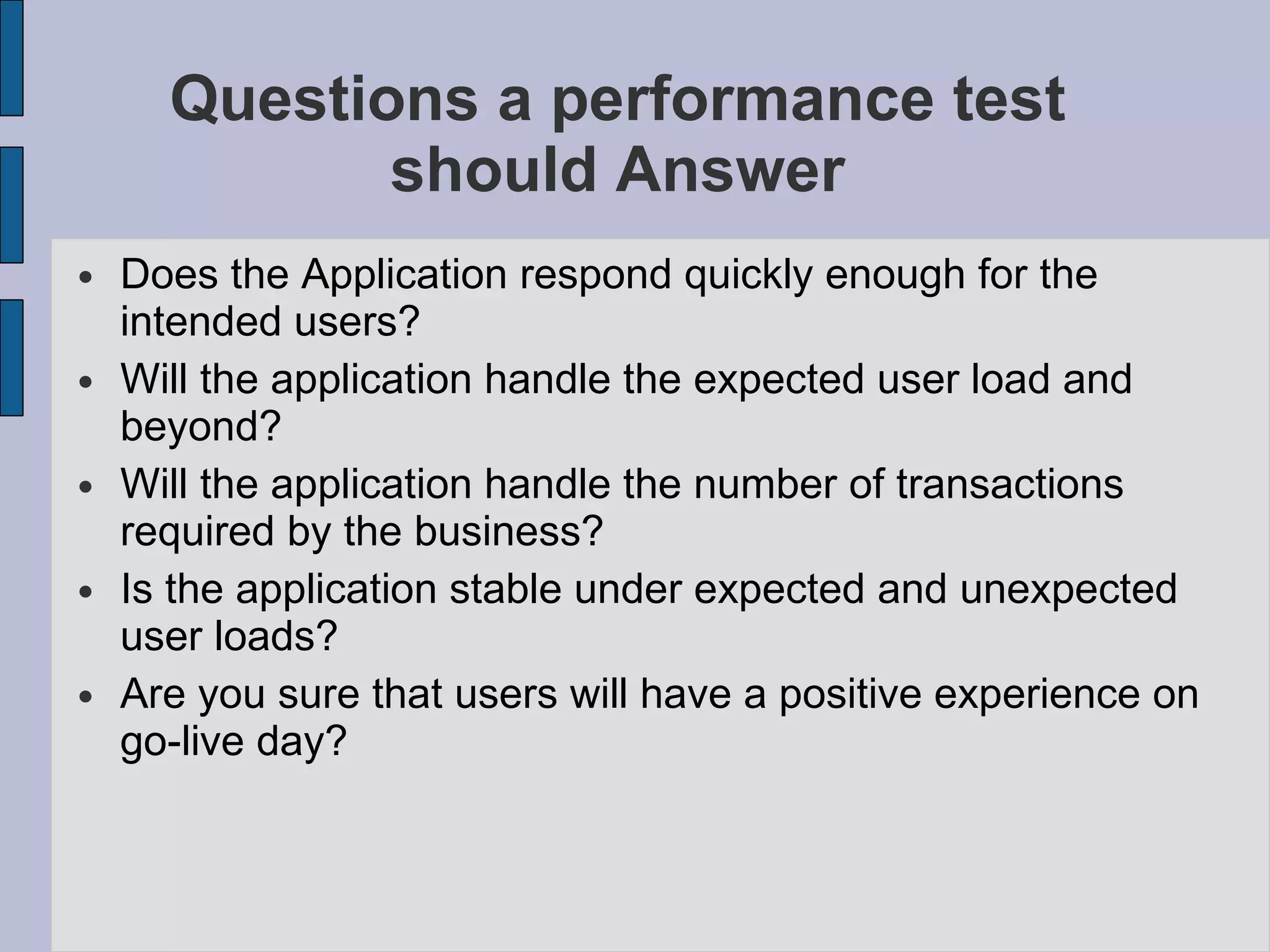 Questions a performance test should Answer Does the Application respond quickly enough for the intended users? Will the application handle the expected user load and beyond? Will the application handle the number of transactions required by the business? Is the application stable under expected and unexpected user loads? Are you sure that users will have a positive experience on go-live day? 