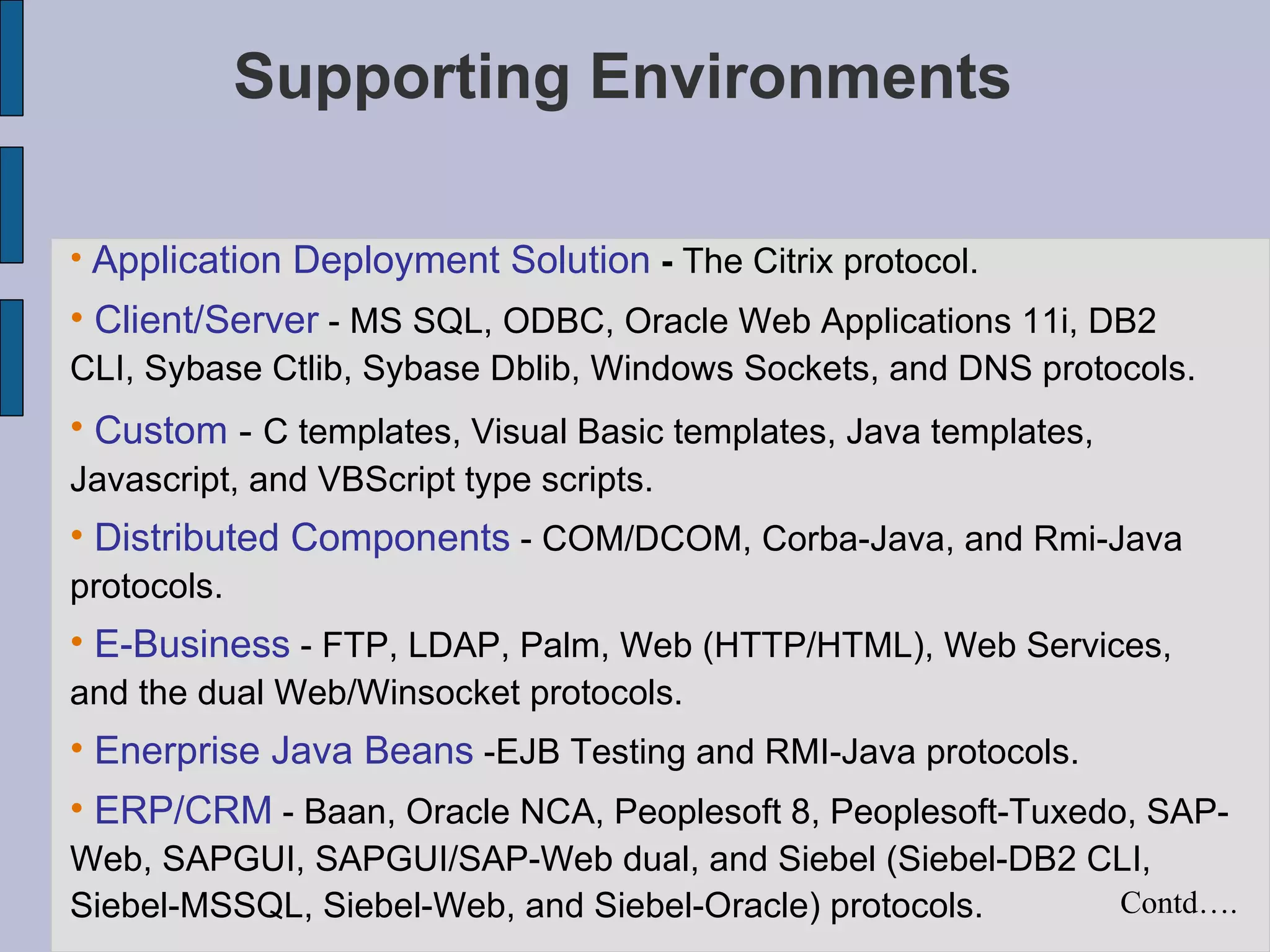 Supporting Environments Application Deployment Solution  -  The Citrix protocol.  Client/Server  - MS SQL, ODBC, Oracle Web Applications 11i, DB2 CLI, Sybase Ctlib, Sybase Dblib, Windows Sockets, and DNS protocols.  Custom  -  C templates, Visual Basic templates, Java templates, Javascript, and VBScript type scripts.  Distributed Components  - COM/DCOM, Corba-Java, and Rmi-Java protocols.  E-Business  - FTP, LDAP, Palm, Web (HTTP/HTML), Web Services, and the dual Web/Winsocket protocols.  Enerprise Java Beans  -EJB Testing and RMI-Java protocols.  ERP/CRM  - Baan, Oracle NCA, Peoplesoft 8, Peoplesoft-Tuxedo, SAP-Web, SAPGUI, SAPGUI/SAP-Web dual, and Siebel (Siebel-DB2 CLI, Siebel-MSSQL, Siebel-Web, and Siebel-Oracle) protocols.  Contd…. 