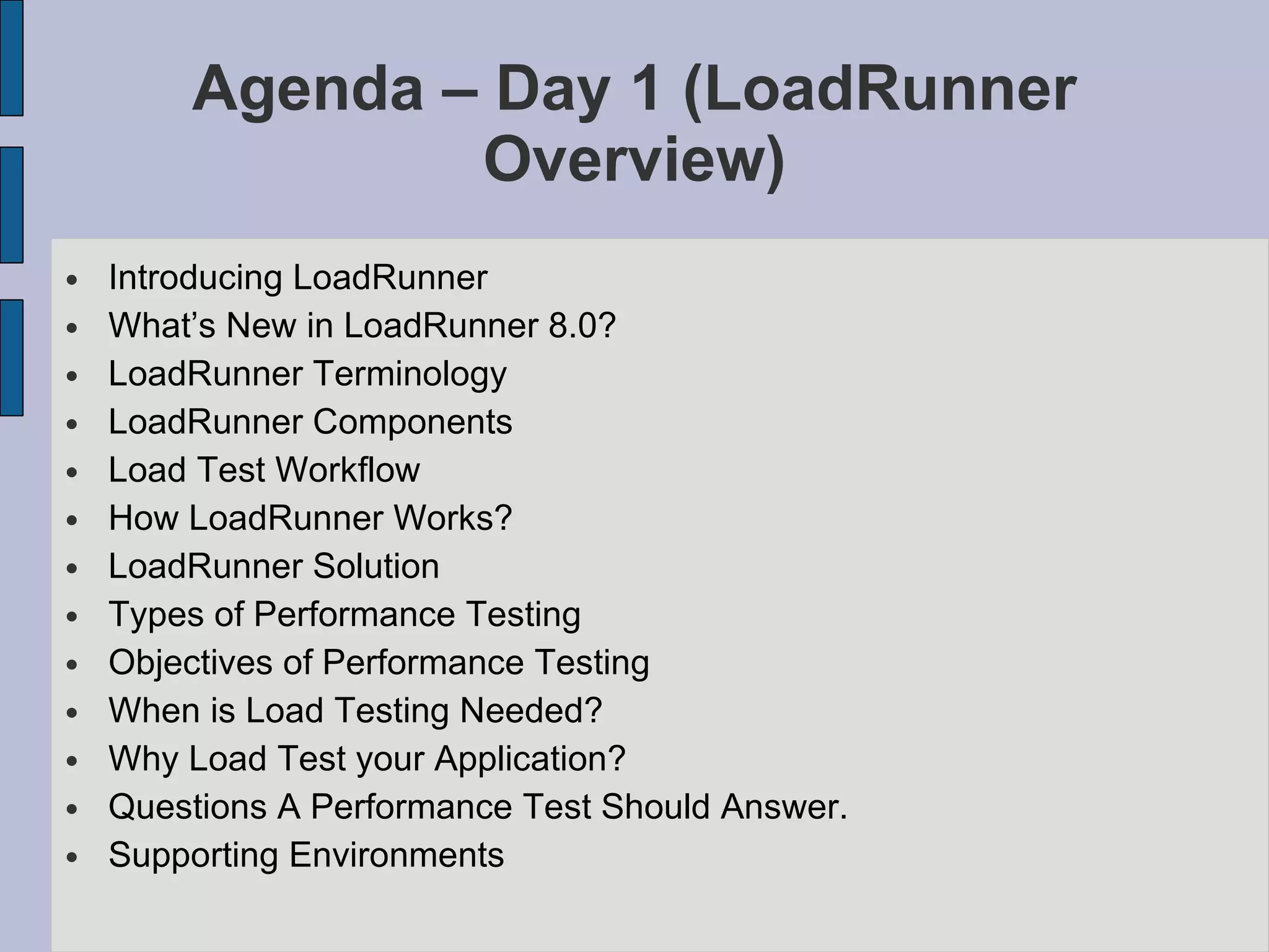 Agenda – Day 1 ( LoadRunner Overview)‏ Introducing LoadRunner What’s New in LoadRunner 8.0? LoadRunner Terminology LoadRunner Components Load Test Workflow How LoadRunner Works? LoadRunner Solution Types of Performance Testing Objectives of Performance Testing When is Load Testing Needed? Why Load Test your Application? Questions A Performance Test Should Answer. Supporting Environments 