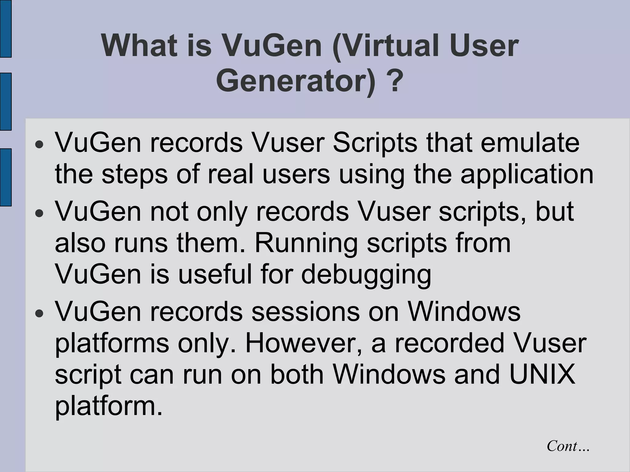 What is VuGen (Virtual User Generator) ? VuGen records Vuser Scripts that emulate the steps of real users using the application VuGen not only records Vuser scripts, but also runs them. Running scripts from VuGen is useful for debugging  VuGen records sessions on Windows platforms only. However, a recorded Vuser script can run on both Windows and UNIX platform.  Cont… 