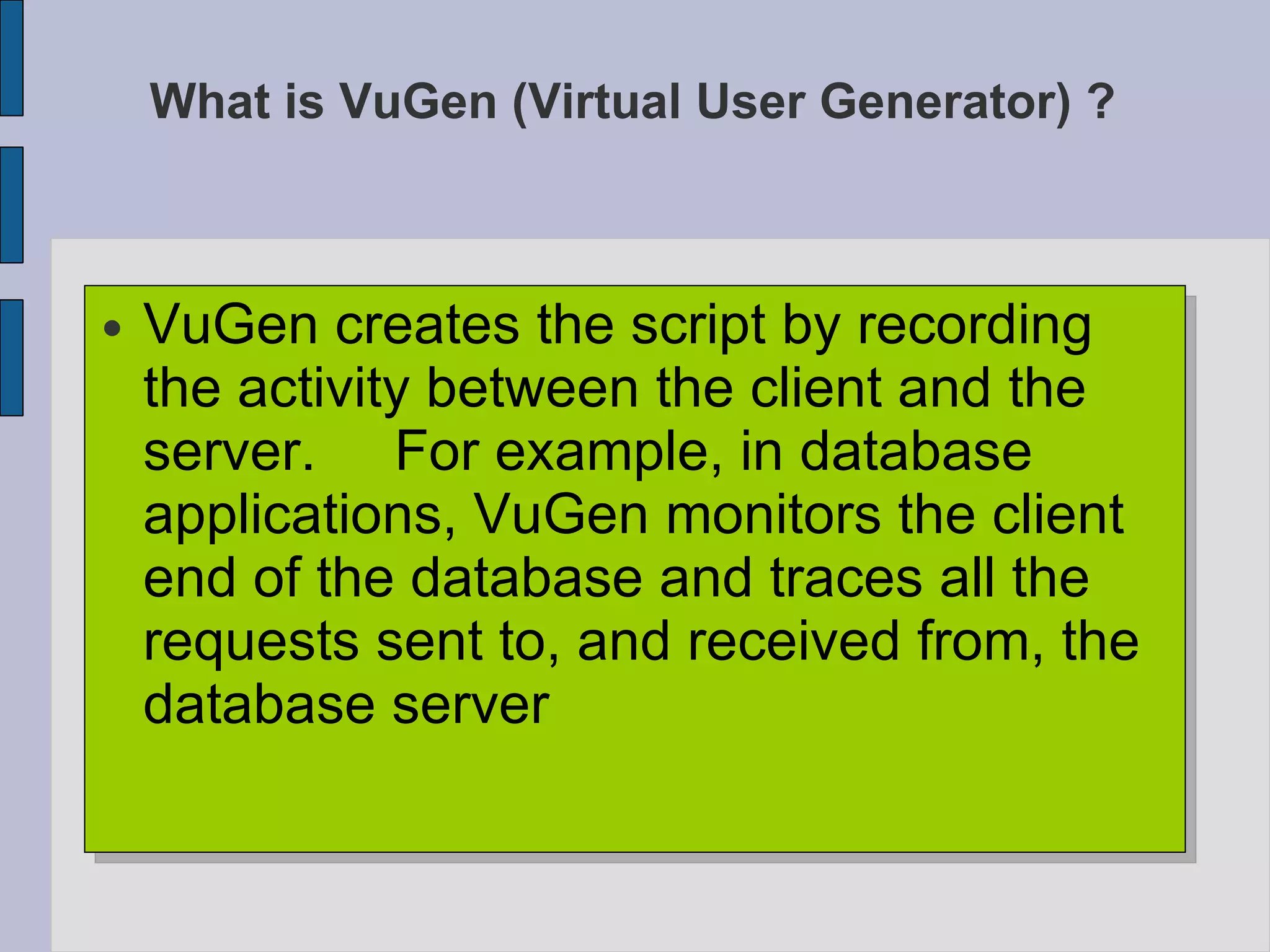 What is VuGen (Virtual User Generator) ? VuGen creates the script by recording the activity between the client and the server.  For example, in database applications, VuGen monitors the client end of the database and traces all the requests sent to, and received from, the database server  
