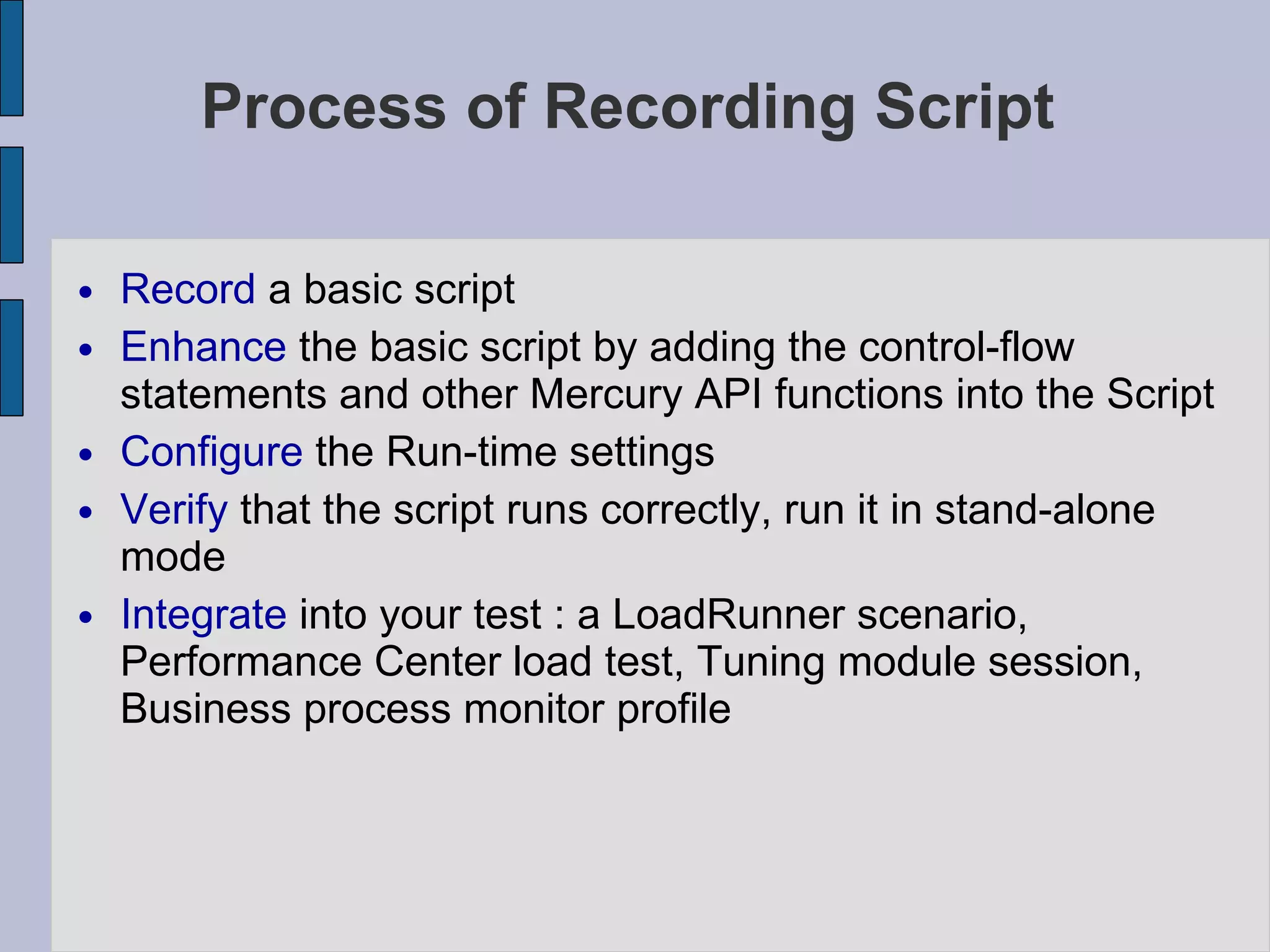Process of Recording Script Record  a basic script Enhance  the basic script by adding the control-flow statements and other Mercury API functions into the Script Configure  the Run-time settings Verify  that the script runs correctly, run it in stand-alone mode Integrate  into your test : a LoadRunner scenario, Performance Center load test, Tuning module session, Business process monitor profile 