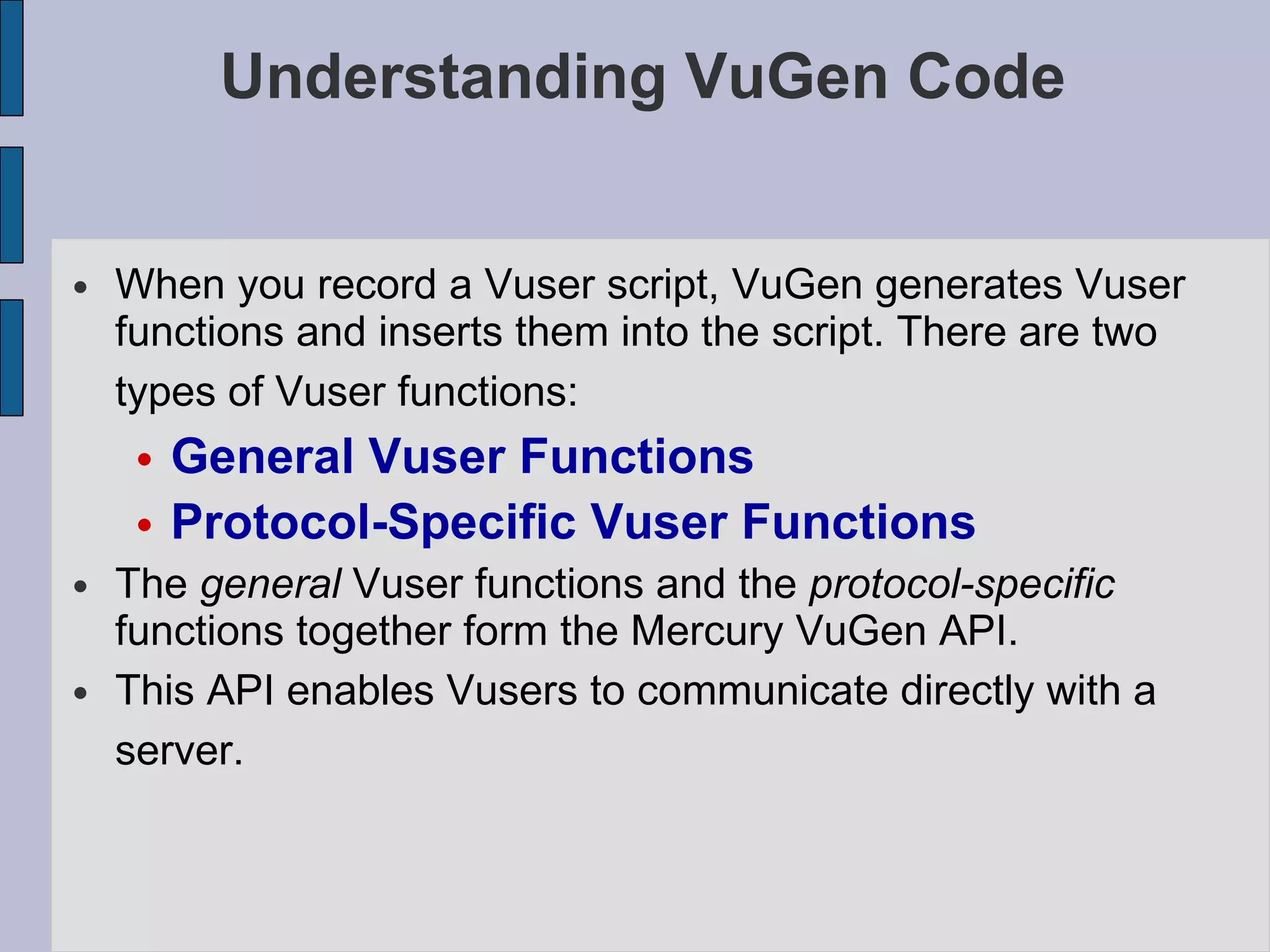 Understanding VuGen Code When you record a Vuser script, VuGen generates Vuser functions and inserts them into the script. There are two types of Vuser functions:   General Vuser Functions Protocol-Specific Vuser Functions  The  general  Vuser functions and the  protocol-specific  functions together form the Mercury VuGen API.  This API enables Vusers to communicate directly with a server.   