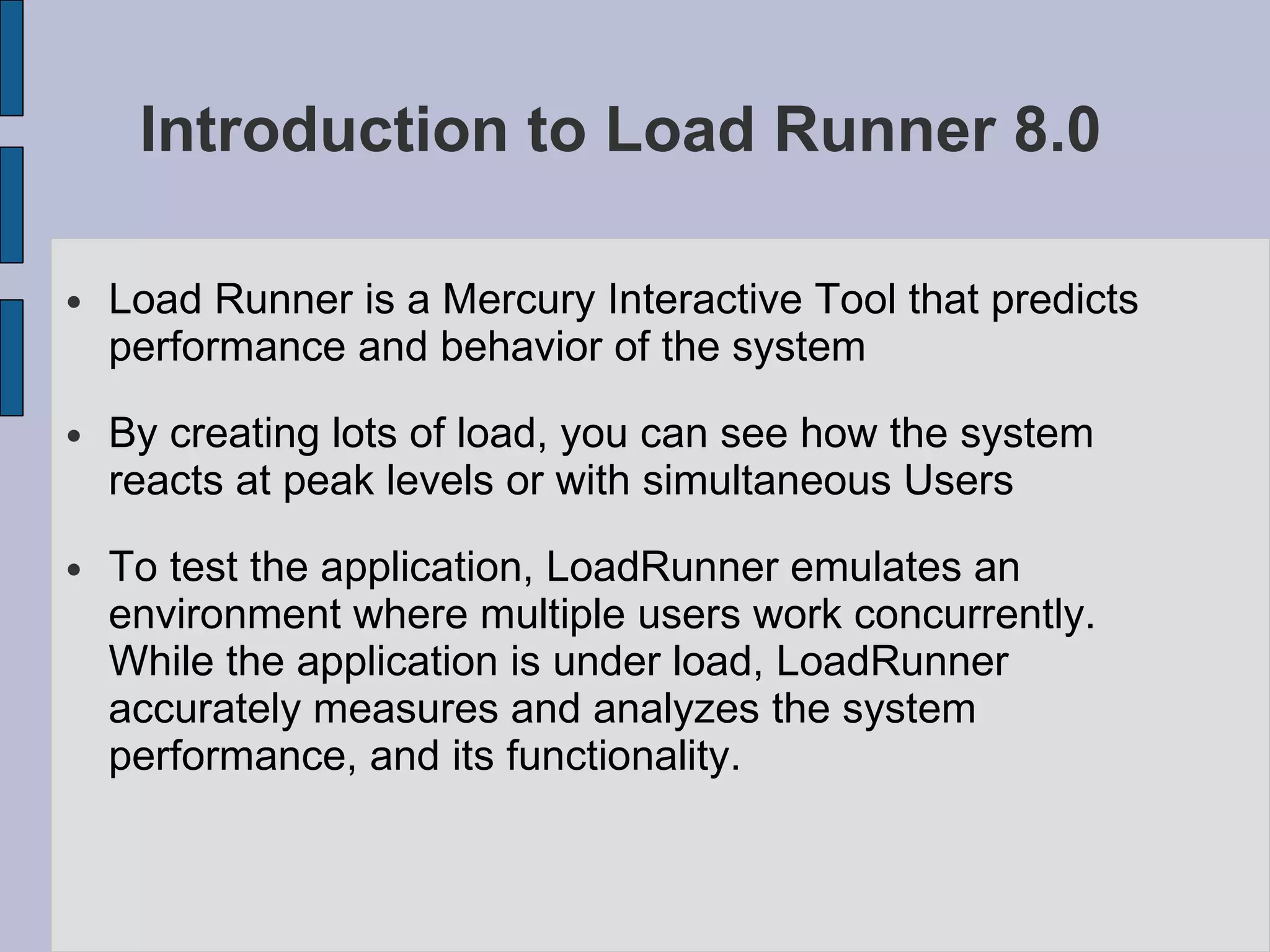 Introduction to Load Runner 8.0  Load Runner is a Mercury Interactive Tool that predicts performance and behavior of the system By creating lots of load, you can see how the system reacts at peak levels or with simultaneous Users To test the application, LoadRunner emulates an environment where multiple users work concurrently. While the application is under load, LoadRunner accurately measures and analyzes the system performance, and its functionality. 