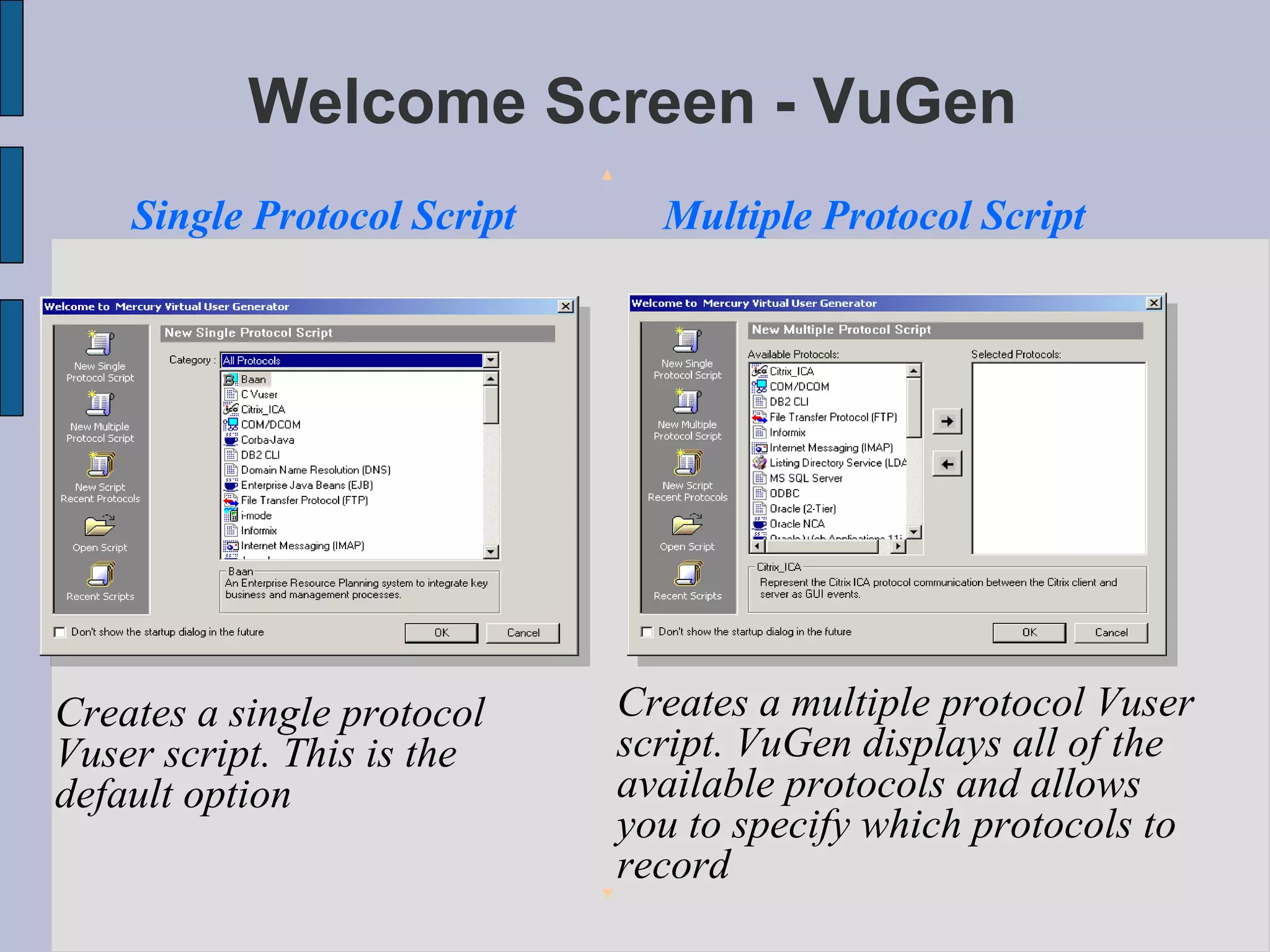 Welcome Screen - VuGen Single Protocol Script Multiple Protocol Script Creates a single protocol Vuser script. This is the default option  Creates a multiple protocol Vuser script. VuGen displays all of the available protocols and allows you to specify which protocols to record  
