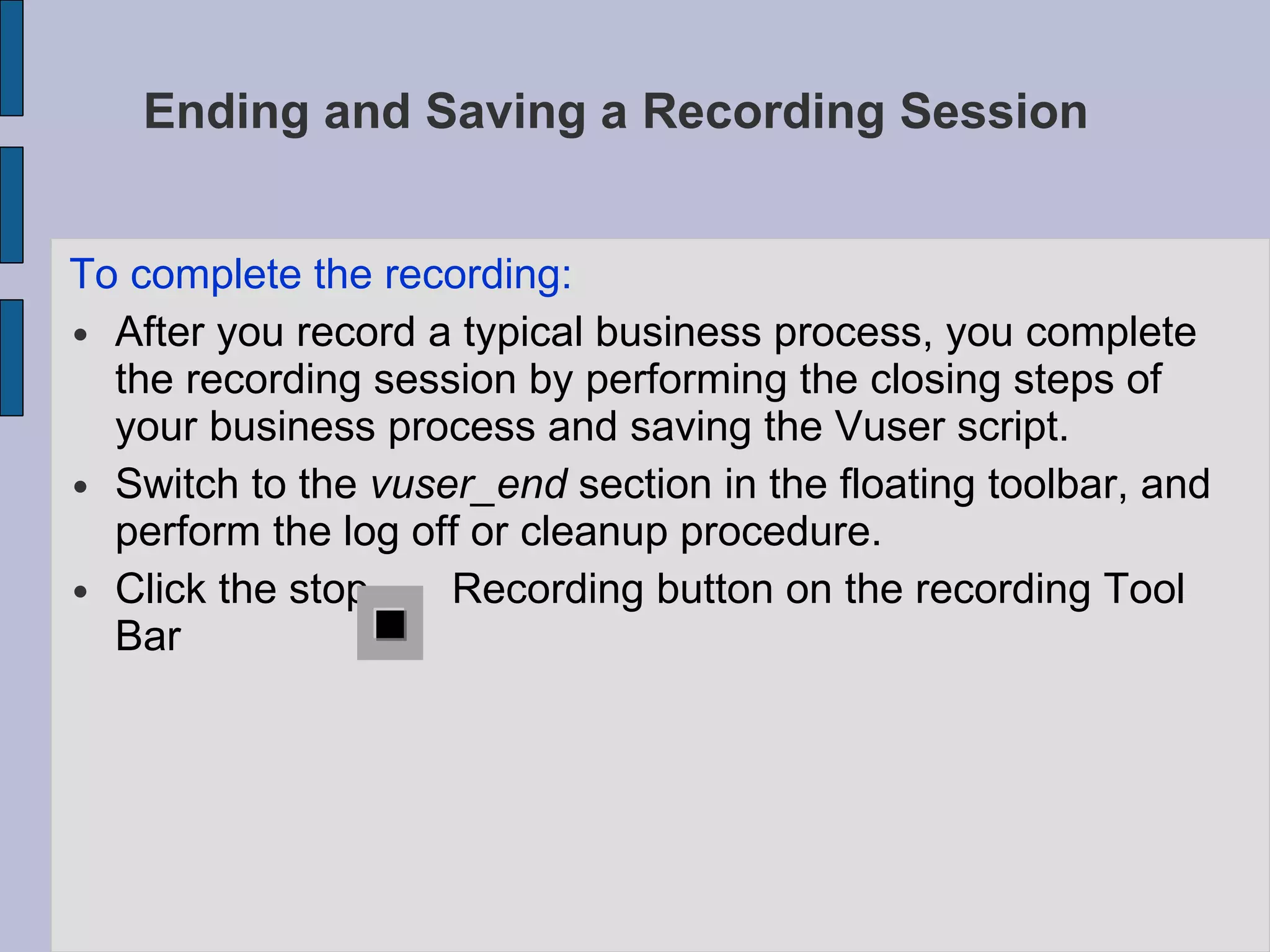 Ending and Saving a Recording Session  To complete the recording:  After you record a typical business process, you complete the recording session by performing the closing steps of your business process and saving the Vuser script.  Switch to the  vuser_end  section in the floating toolbar, and perform the log off or cleanup procedure.  Click the stop  Recording button on the recording Tool Bar 