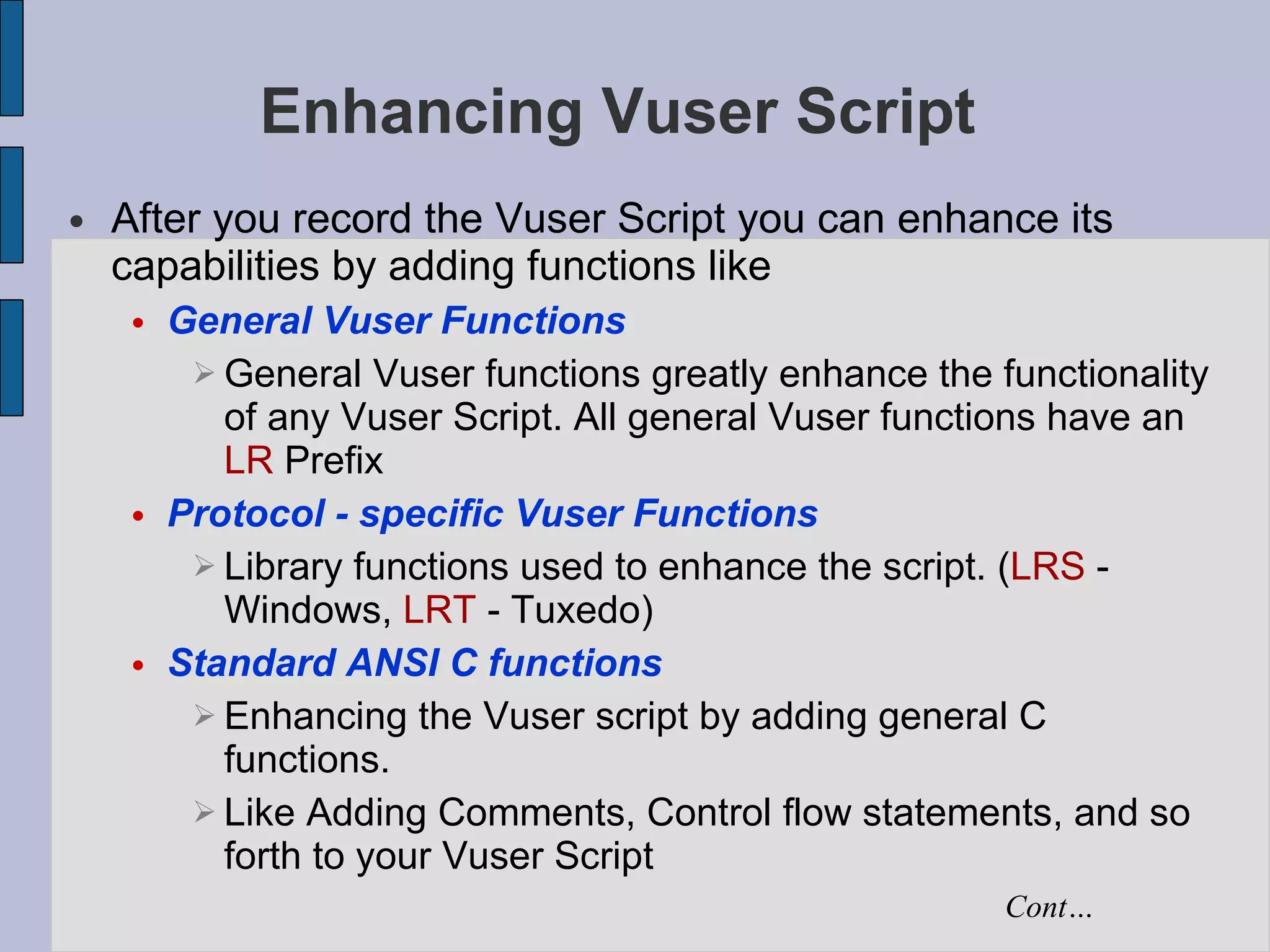 Enhancing Vuser Script After you record the Vuser Script you can enhance its capabilities by adding functions like General Vuser Functions General Vuser functions greatly enhance the functionality of any Vuser Script. All general Vuser functions have an  LR  Prefix Protocol - specific Vuser Functions Library functions used to enhance the script. ( LRS  - Windows,  LRT  - Tuxedo)‏ Standard ANSI C functions Enhancing the Vuser script by adding general C functions.  Like Adding Comments, Control flow statements, and so forth to your Vuser Script Cont… 