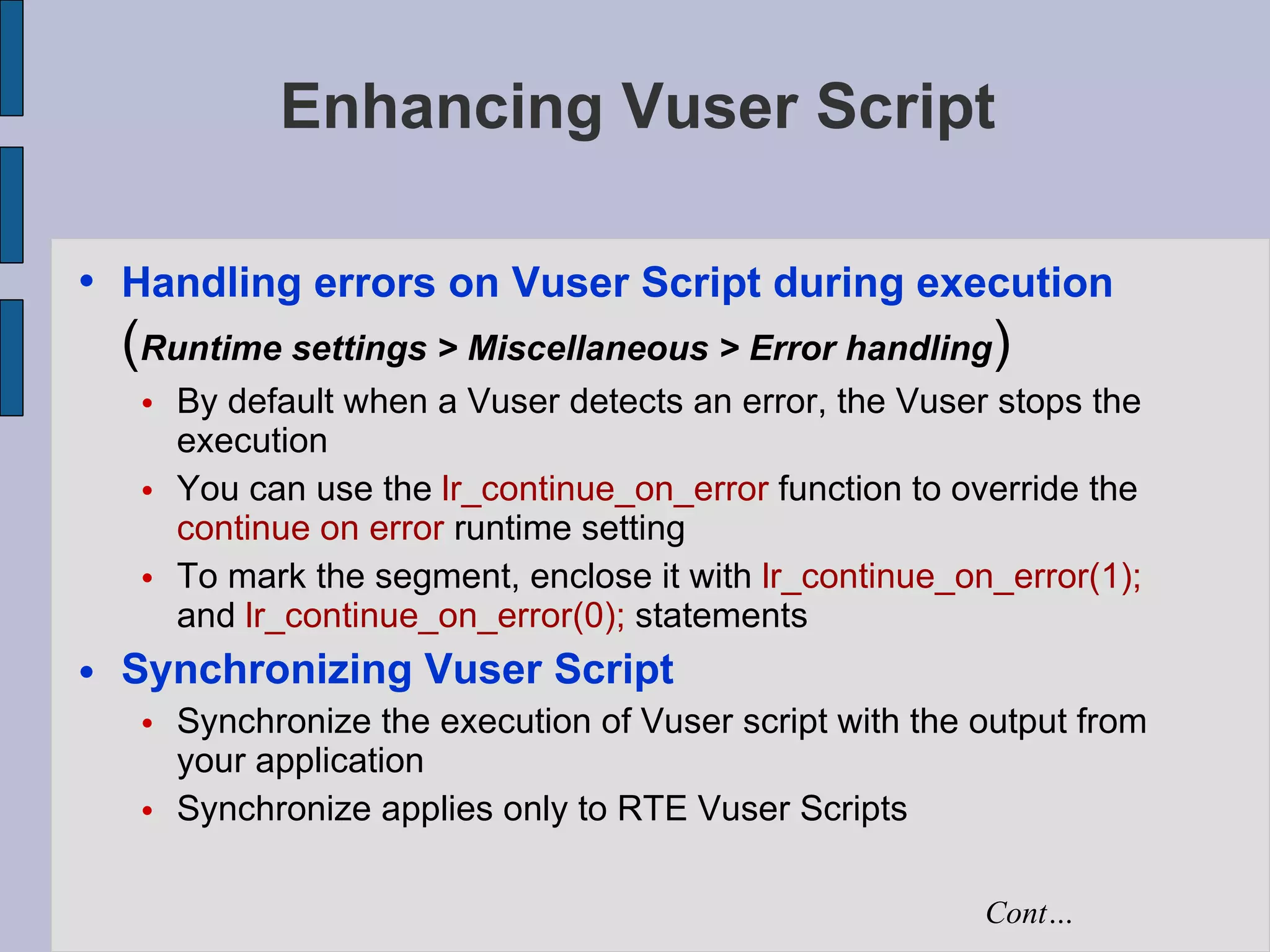 Enhancing Vuser Script Handling errors on Vuser Script during execution  ( Runtime settings > Miscellaneous > Error handling )‏ By default when a Vuser detects an error, the Vuser stops the execution You can use the  lr_continue_on_error  function to override the  continue on error  runtime setting  To mark the segment, enclose it with  lr_continue_on_error(1);  and  lr_continue_on_error(0);  statements Synchronizing Vuser Script Synchronize the execution of Vuser script with the output from your application Synchronize applies only to RTE Vuser Scripts Cont… 