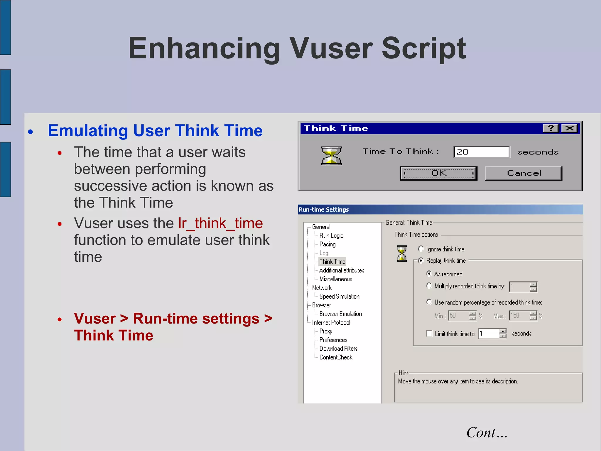 Enhancing Vuser Script Emulating User Think Time The time that a user waits between performing successive action is known as the Think Time Vuser uses the  lr_think_time  function to emulate user think time Vuser > Run-time settings > Think Time Cont… 