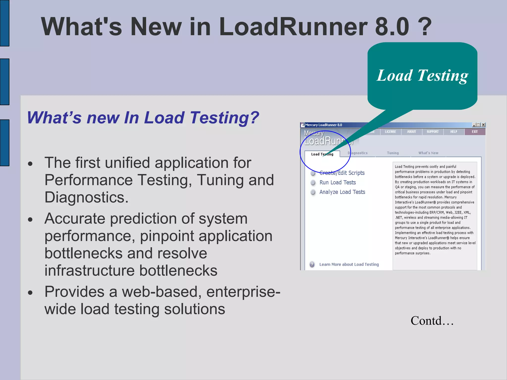 What's New in LoadRunner 8.0 ? What’s new In Load Testing? The first unified application for Performance Testing, Tuning and Diagnostics. Accurate prediction of system performance, pinpoint application bottlenecks and resolve infrastructure bottlenecks Provides a web-based, enterprise-wide load testing solutions Contd… Load Testing 