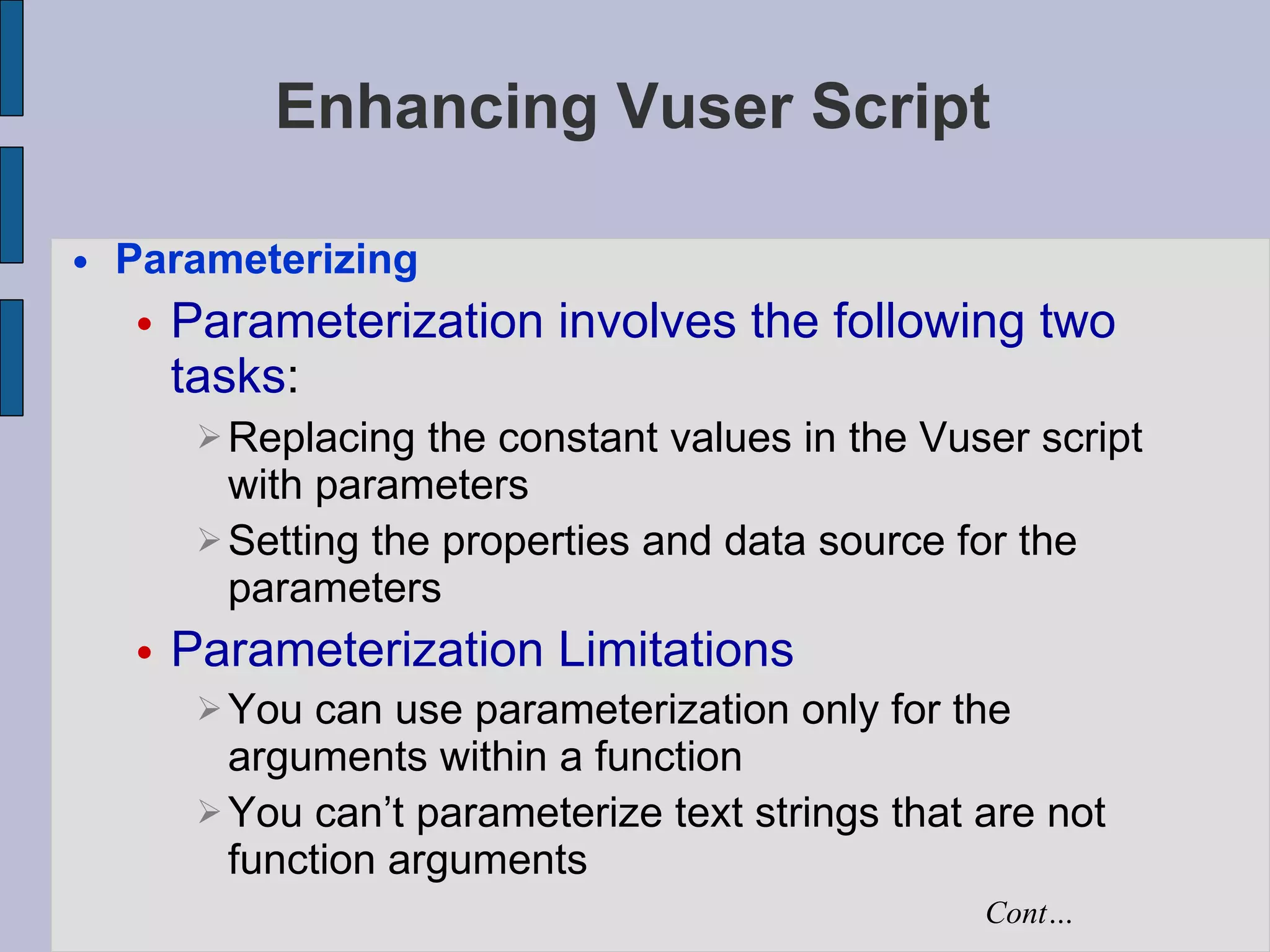 Enhancing Vuser Script Parameterizing Parameterization involves the following two tasks :  Replacing the constant values in the Vuser script with parameters  Setting the properties and data source for the parameters   Parameterization Limitations You can use parameterization only for the arguments within a function You can’t parameterize text strings that are not function arguments Cont… 