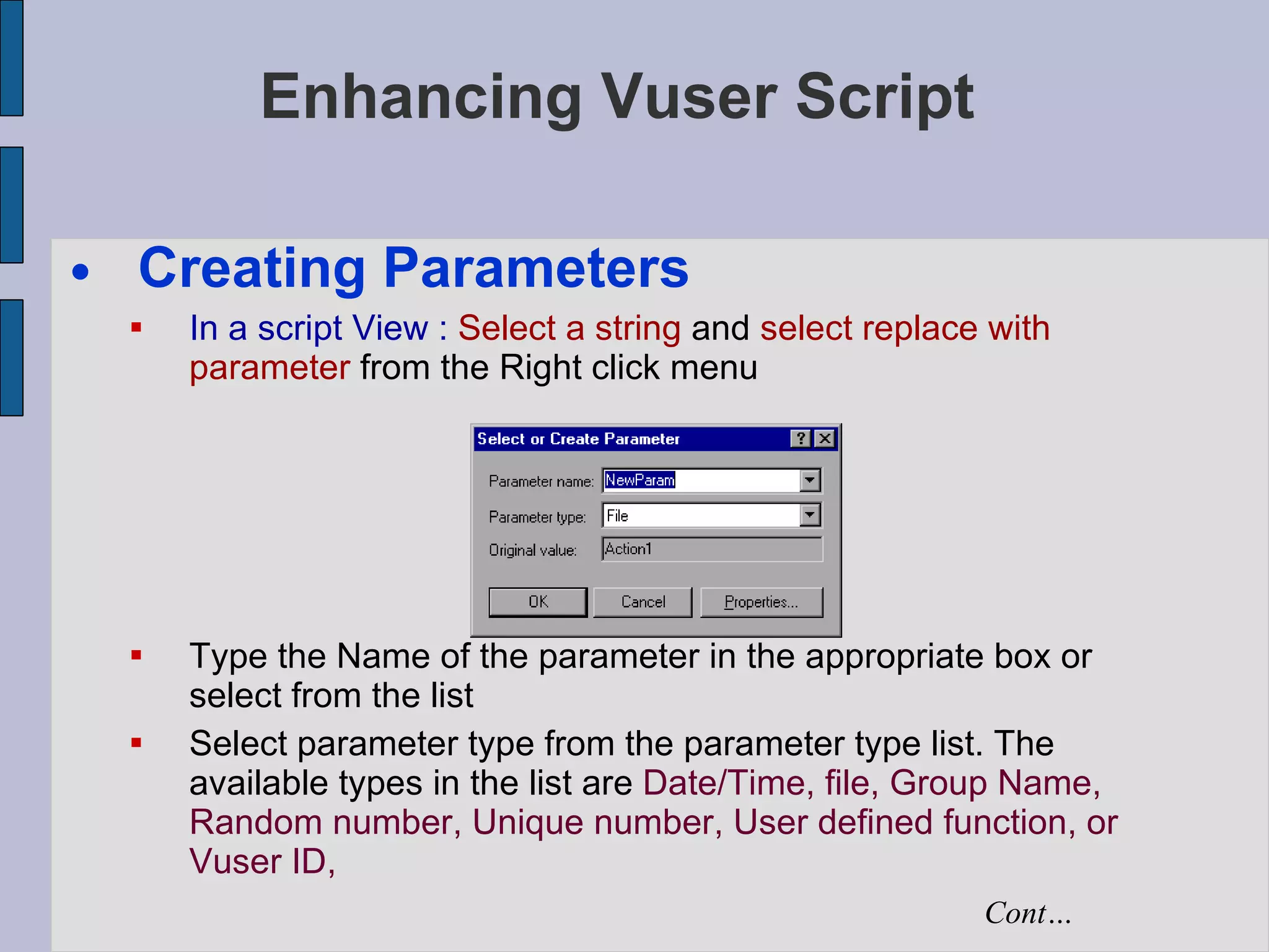 Enhancing Vuser Script Creating Parameters In a script View :   Select a string  and  select replace with parameter  from the Right click menu Type the Name of the parameter in the appropriate box or select from the list Select parameter type from the parameter type list. The available types in the list are  Date/Time, file, Group Name, Random number, Unique number, User defined function, or Vuser ID,  Cont… 