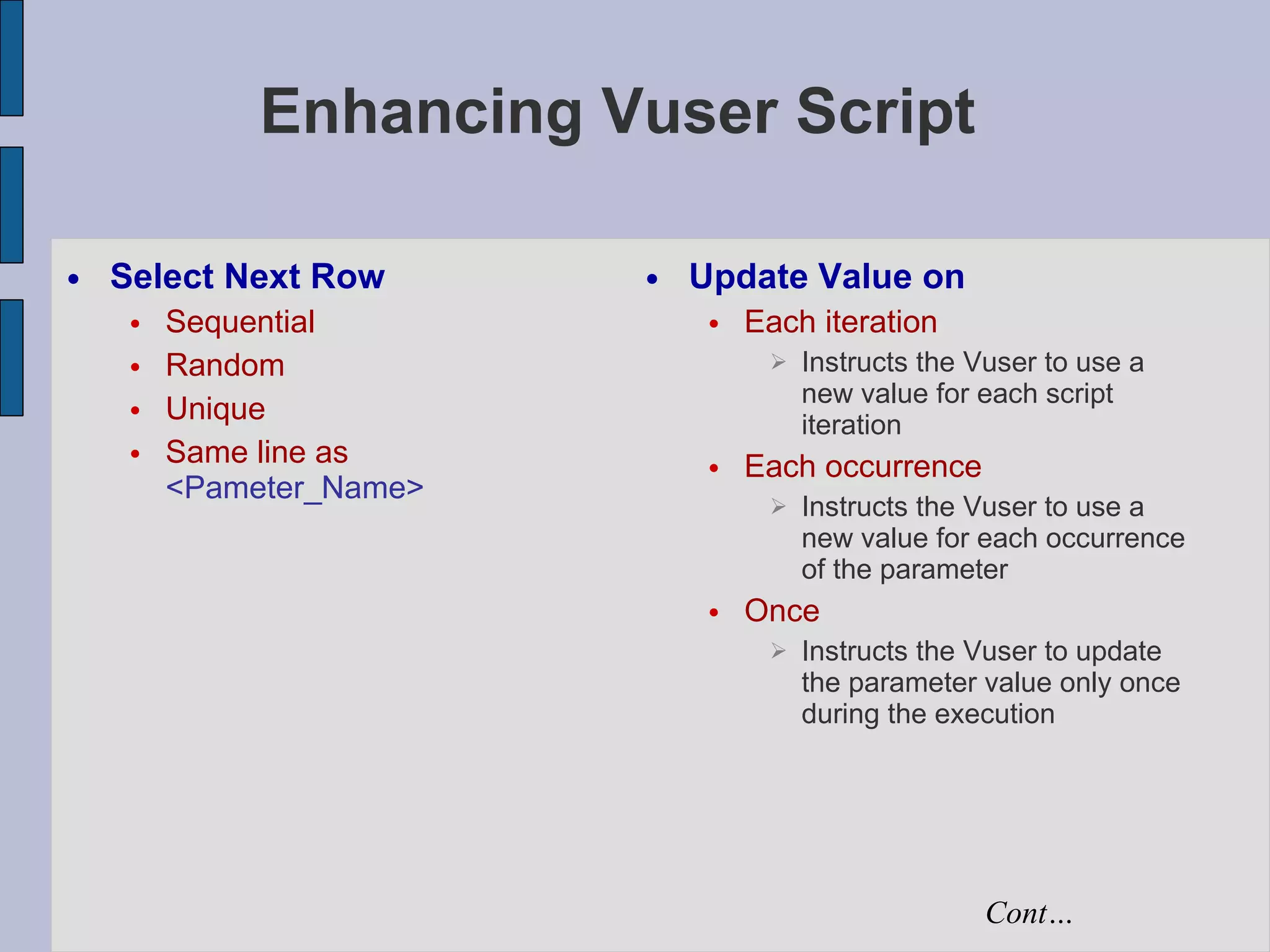 Enhancing Vuser Script Select Next Row Sequential Random Unique Same line as   <Pameter_Name> Update Value on Each iteration Instructs the Vuser to use a new value for each script iteration Each occurrence Instructs the Vuser to use a new value for each occurrence of the parameter Once Instructs the Vuser to update the parameter value only once during the execution Cont… 