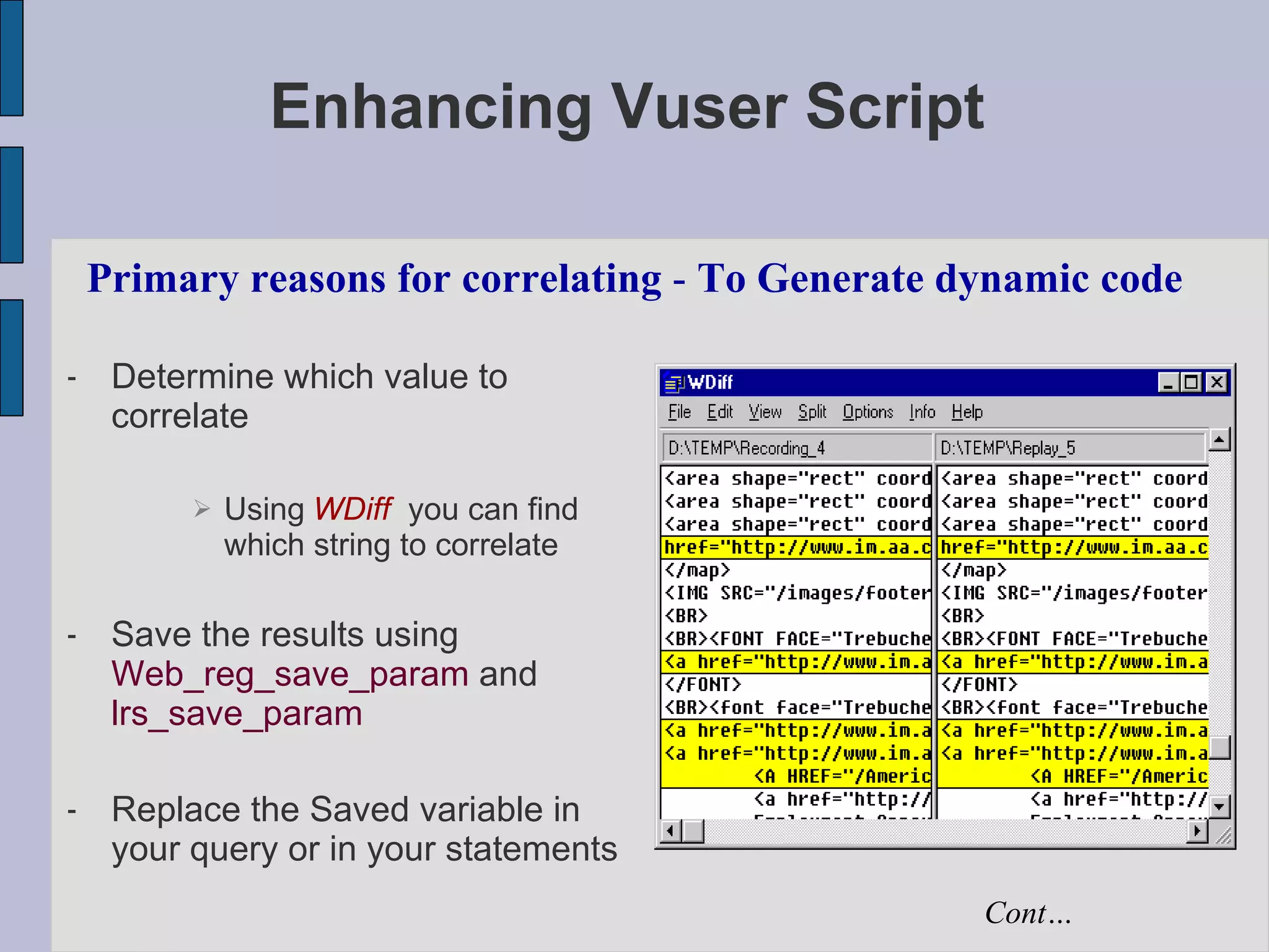 Enhancing Vuser Script Determine which value to correlate Using   WDiff   you can find which string to correlate Save the results using  Web_reg_save_param  and  lrs_save_param Replace the Saved variable in your query or in your statements Primary reasons for correlating  -  To Generate dynamic code Cont… 