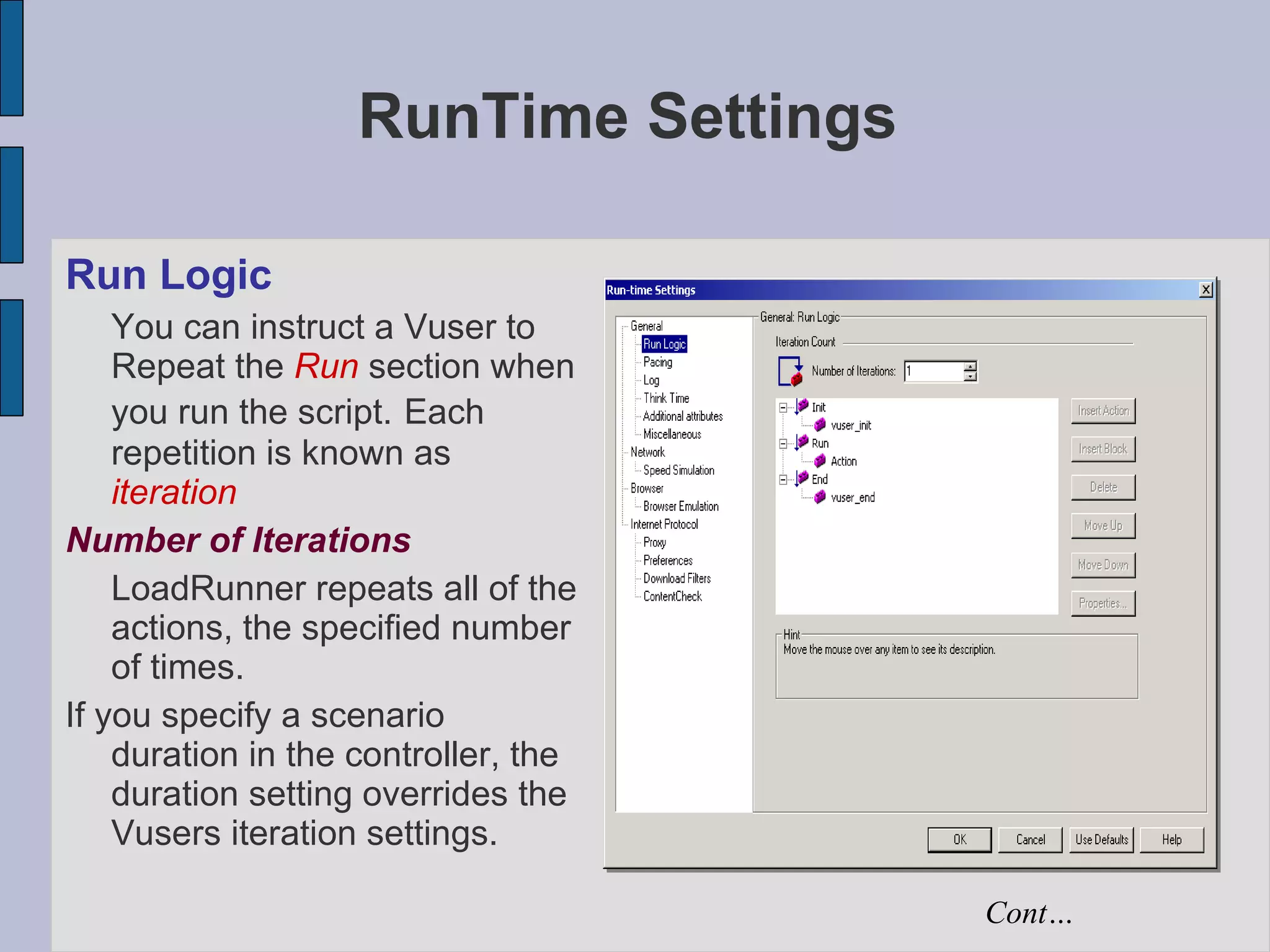 RunTime Settings Run Logic You can instruct a Vuser to Repeat the  Run  section when you run the script.   Each repetition is known as  iteration Number of Iterations LoadRunner repeats all of the actions, the specified number of times. If you specify a scenario duration in the controller, the duration setting overrides the Vusers iteration settings. Cont… 