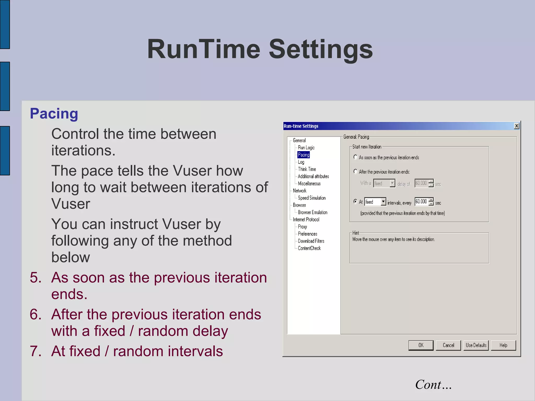 RunTime Settings Pacing Control the time between iterations.  The pace tells the Vuser how long to wait between iterations of Vuser You can instruct Vuser by following any of the method below As soon as the previous iteration ends. After the previous iteration ends with a fixed / random delay  At fixed / random intervals Cont… 