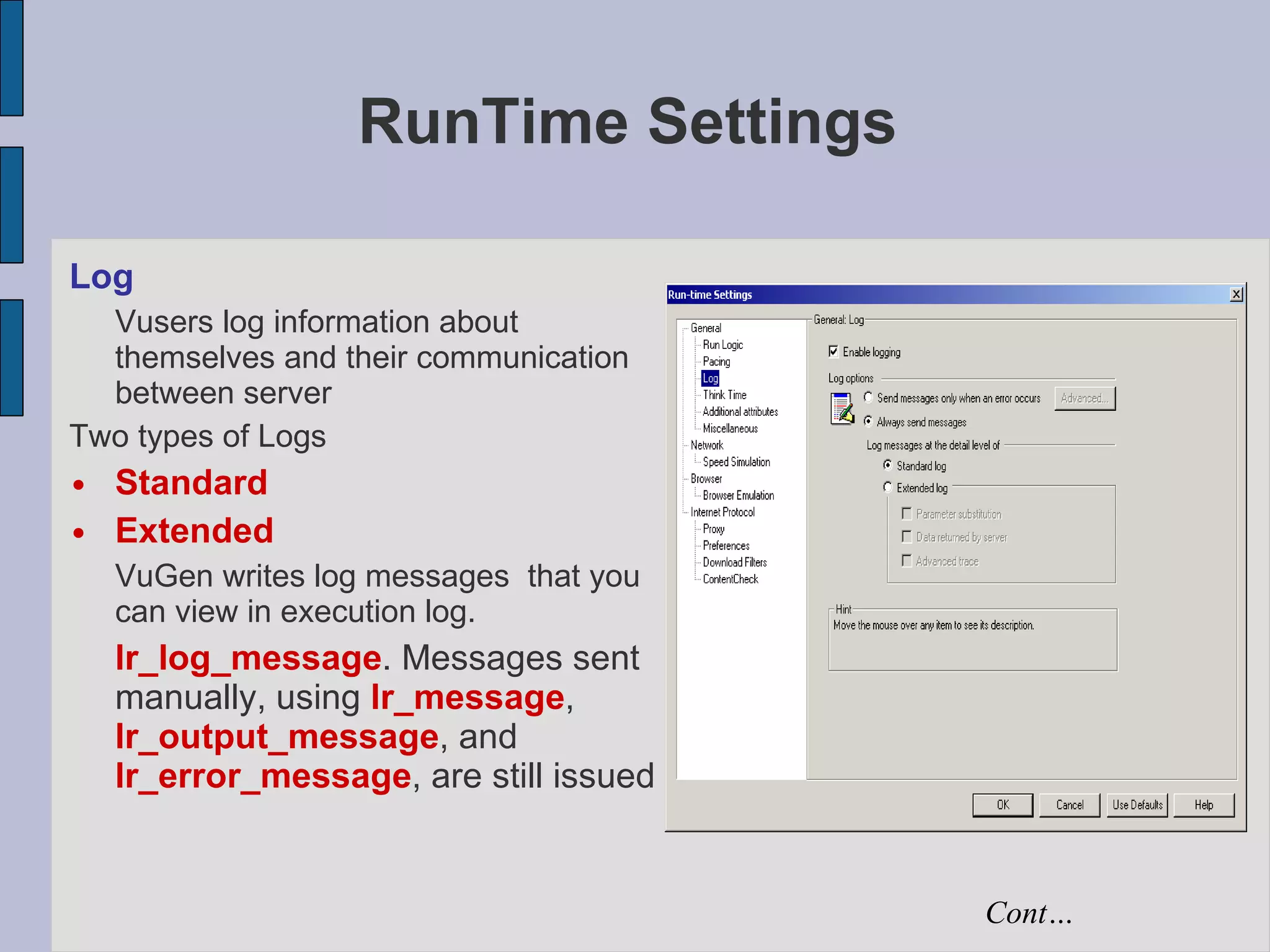 RunTime Settings Log Vusers log information about themselves and their communication between server Two types of Logs Standard Extended VuGen writes log messages  that you can view in execution log. lr_log_message . Messages sent manually, using  lr_message ,  lr_output_message , and  lr_error_message , are still issued  Cont… 