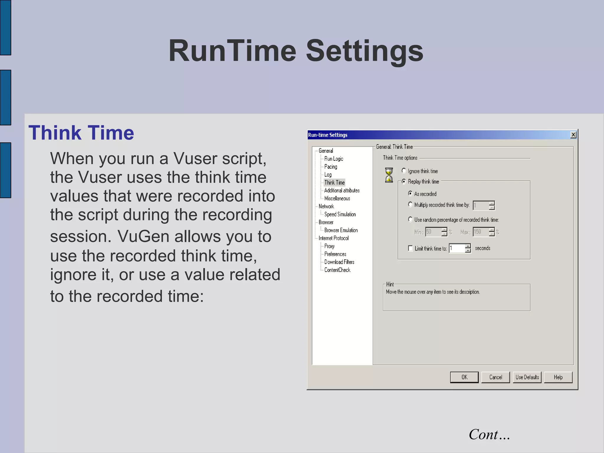 RunTime Settings Think Time When you run a Vuser script, the Vuser uses the think time values that were recorded into the script during the recording session.   VuGen allows you to use the recorded think time, ignore it, or use a value related to the recorded time:   Cont… 
