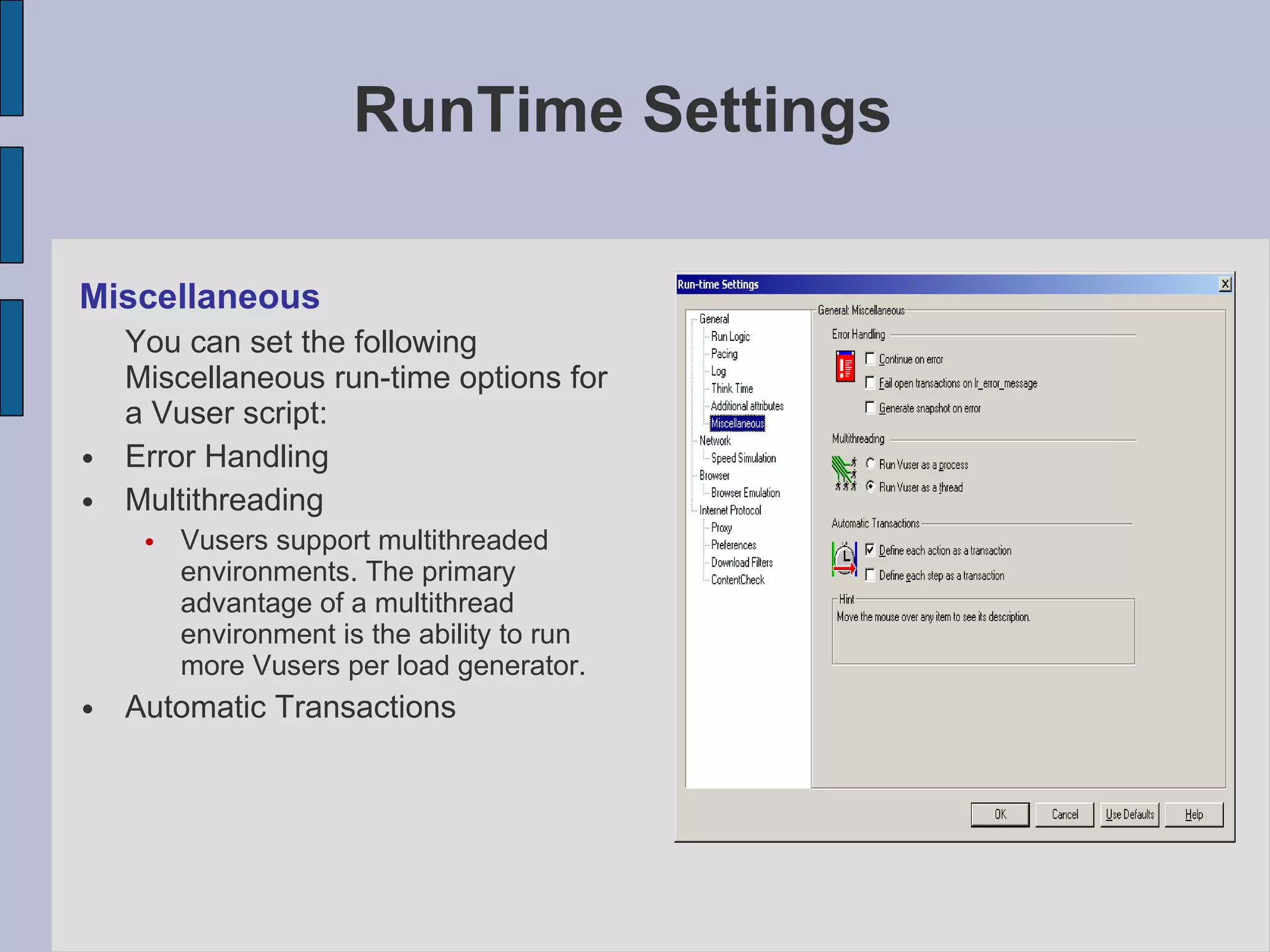 Miscellaneous You can set the following Miscellaneous run-time options for a Vuser script:  Error Handling Multithreading Vusers support multithreaded environments. The primary advantage of a multithread environment is the ability to run more Vusers per load generator.  Automatic Transactions RunTime Settings 