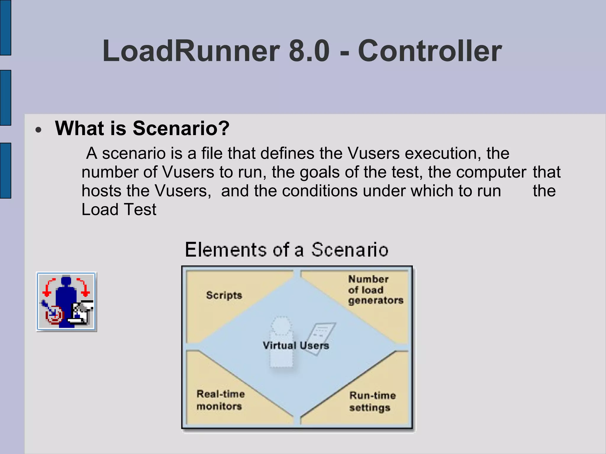 LoadRunner 8.0 - Controller What is Scenario? A scenario is a file that defines the Vusers execution, the  number of Vusers to run, the goals of the test, the computer  that hosts the Vusers,  and the conditions under which to run  the Load Test 