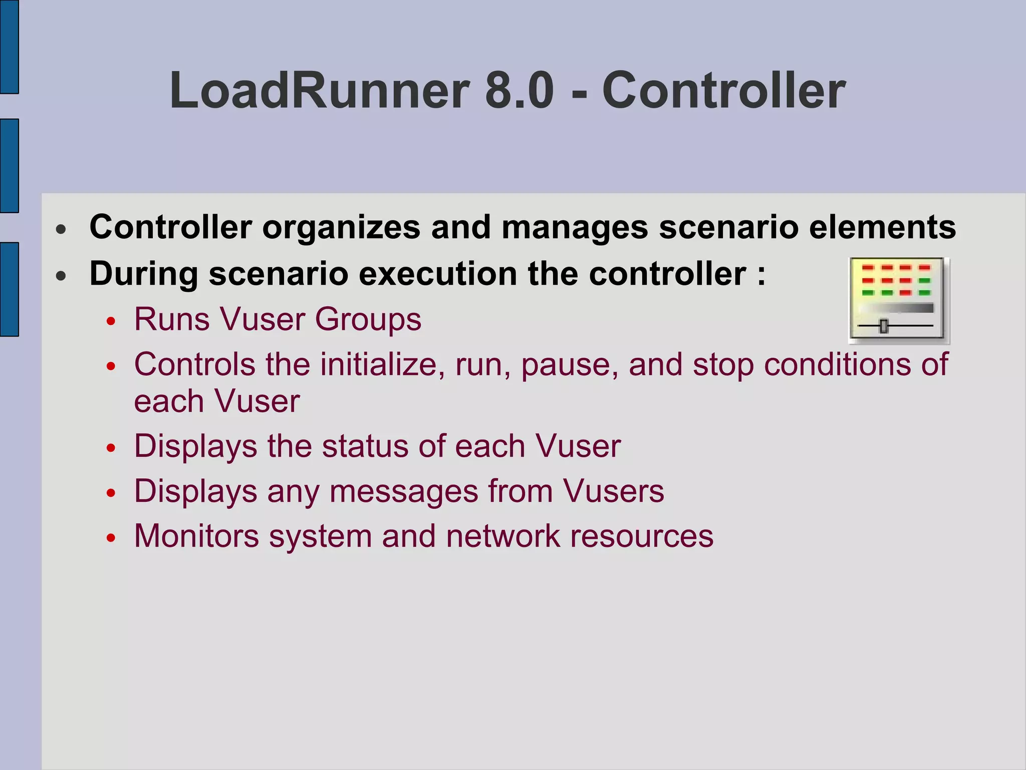 LoadRunner 8.0 - Controller Controller organizes and manages scenario elements During scenario execution the controller : Runs Vuser Groups Controls the initialize, run, pause, and stop conditions of each Vuser Displays the status of each Vuser Displays any messages from Vusers Monitors system and network resources   