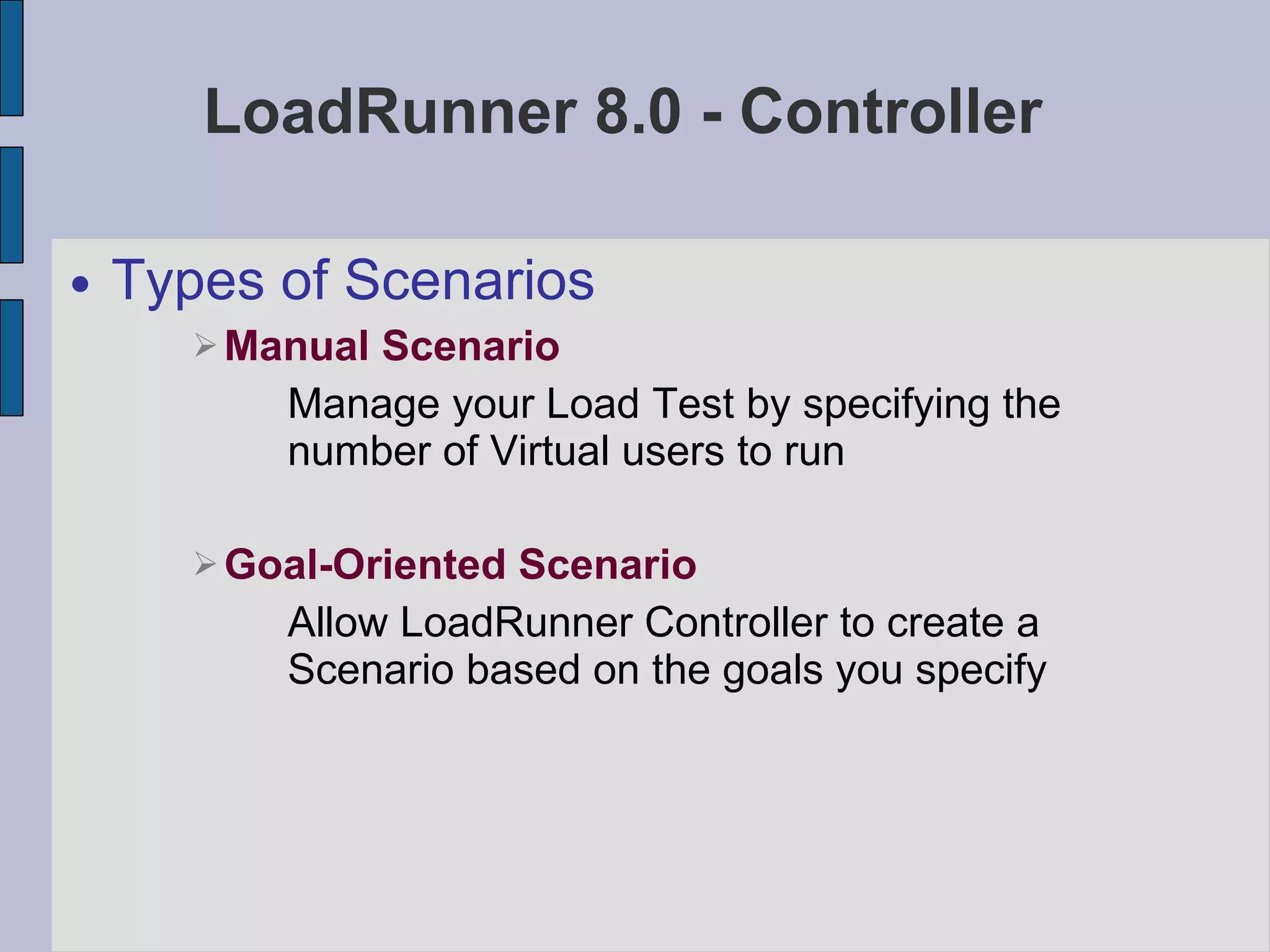 LoadRunner 8.0 - Controller Types of Scenarios Manual Scenario Manage your Load Test by specifying the number of Virtual users to run Goal-Oriented Scenario Allow LoadRunner Controller to create a Scenario based on the goals you specify 
