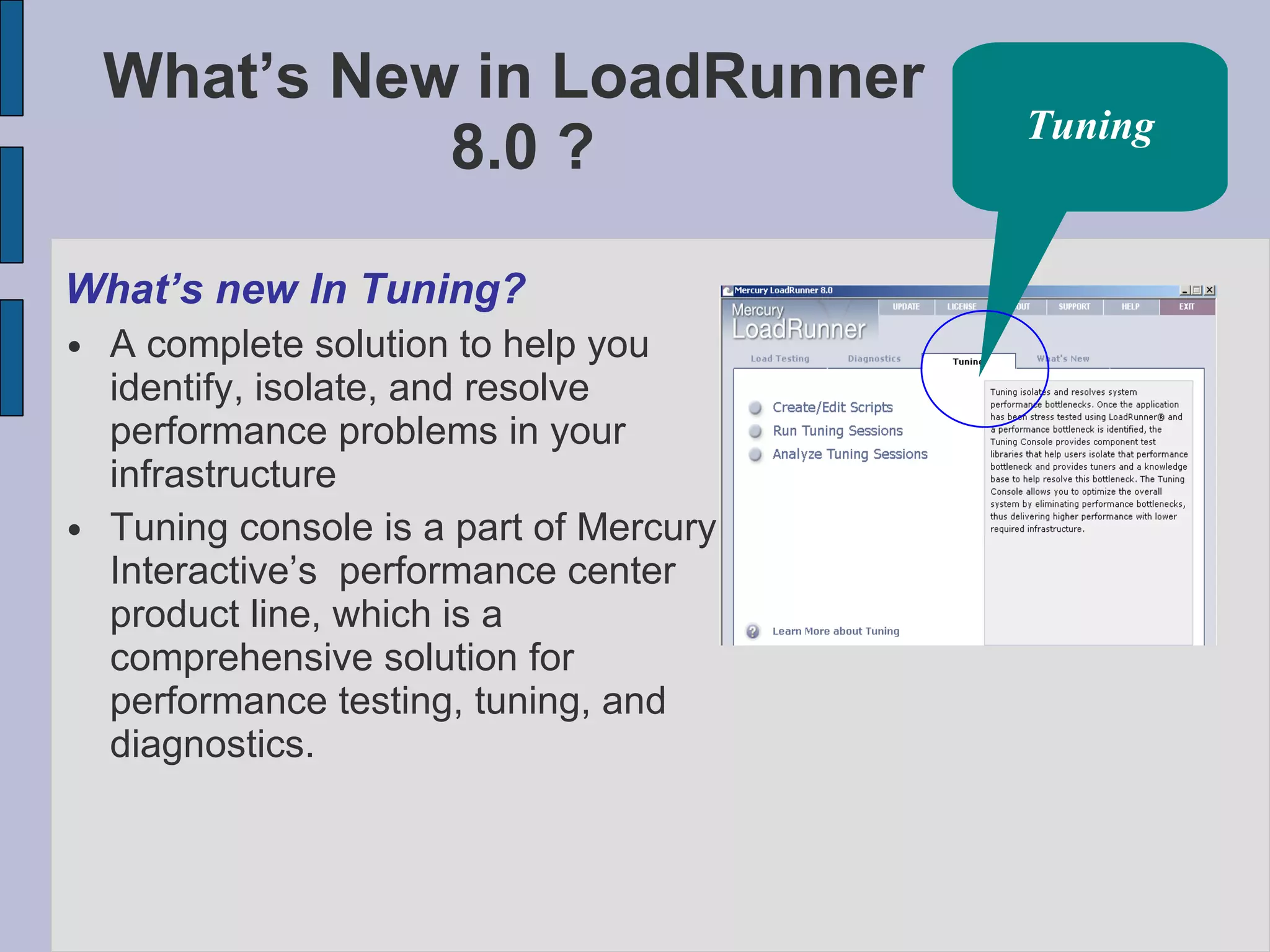 What’s New in LoadRunner  8.0 ? What’s new In Tuning? A complete solution to help you identify, isolate, and resolve performance problems in your infrastructure Tuning console is a part of Mercury Interactive’s  performance center product line, which is a comprehensive solution for performance testing, tuning, and diagnostics. Tuning 