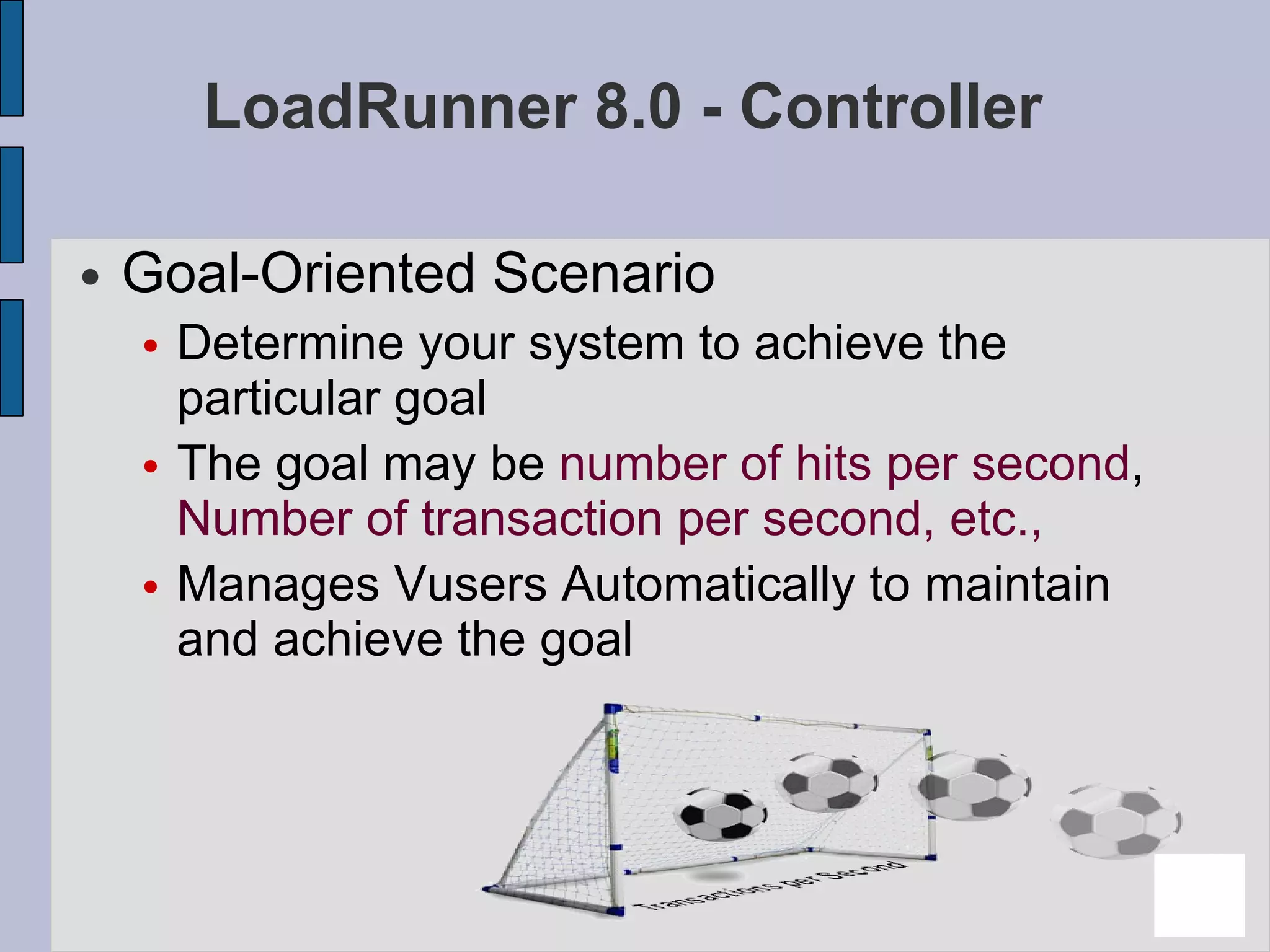LoadRunner 8.0 - Controller Goal-Oriented Scenario Determine your system to achieve the particular goal The goal may be  number of hits per second ,  Number of transaction per second, etc., Manages Vusers Automatically to maintain and achieve the goal 