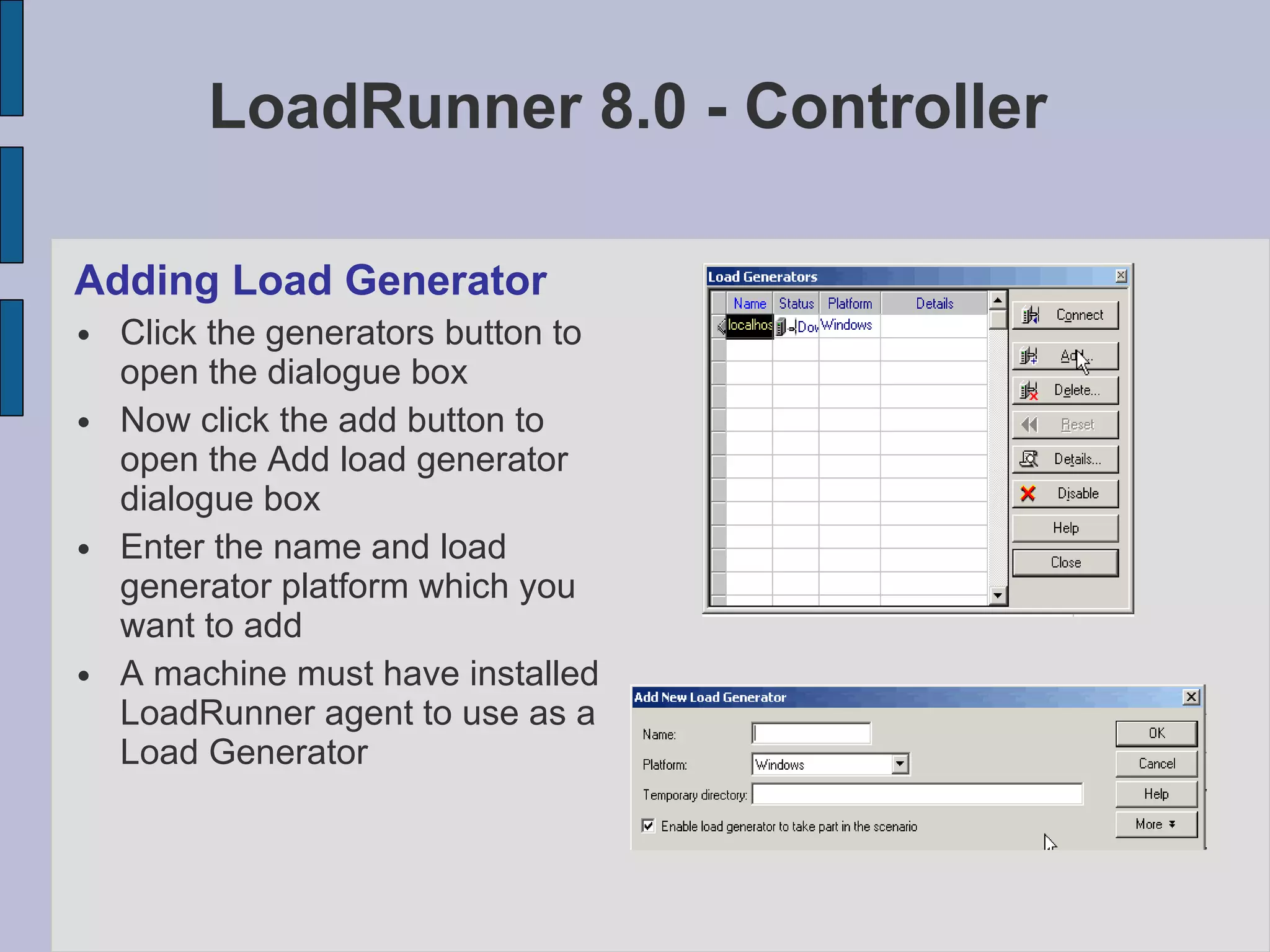 LoadRunner 8.0 - Controller Adding Load Generator Click the generators button to open the dialogue box Now click the add button to open the Add load generator dialogue box Enter the name and load generator platform which you want to add A machine must have installed LoadRunner agent to use as a Load Generator 