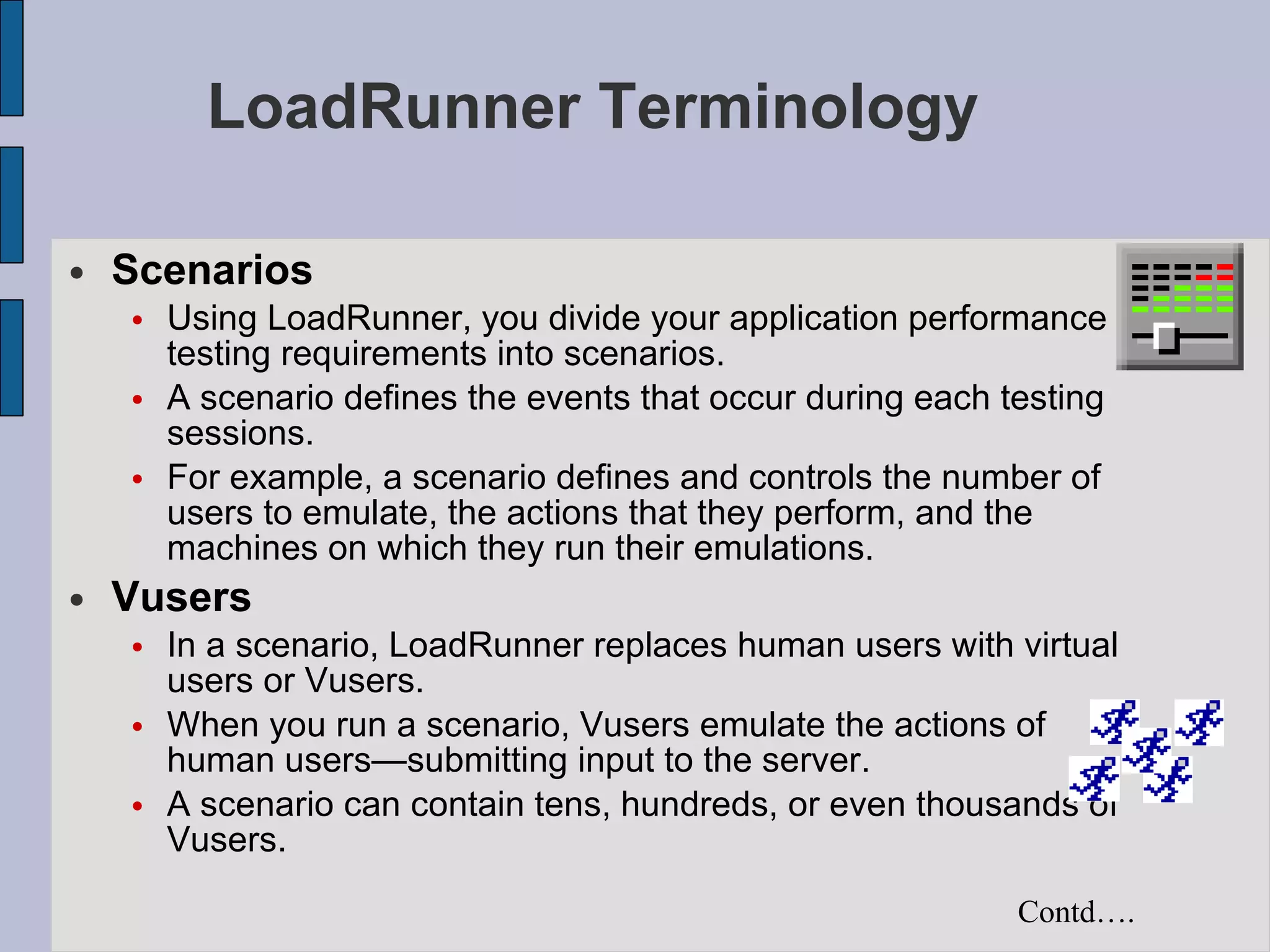 LoadRunner Terminology Scenarios Using LoadRunner, you divide your application performance testing requirements into scenarios. A scenario defines the events that occur during each testing sessions. For example, a scenario defines and controls the number of users to emulate, the actions that they perform, and the machines on which they run their emulations.   Vusers In a scenario, LoadRunner replaces human users with virtual users or Vusers. When you run a scenario, Vusers emulate the actions of human users—submitting input to the server.   A scenario can contain tens, hundreds, or even thousands of Vusers.   Contd…. 