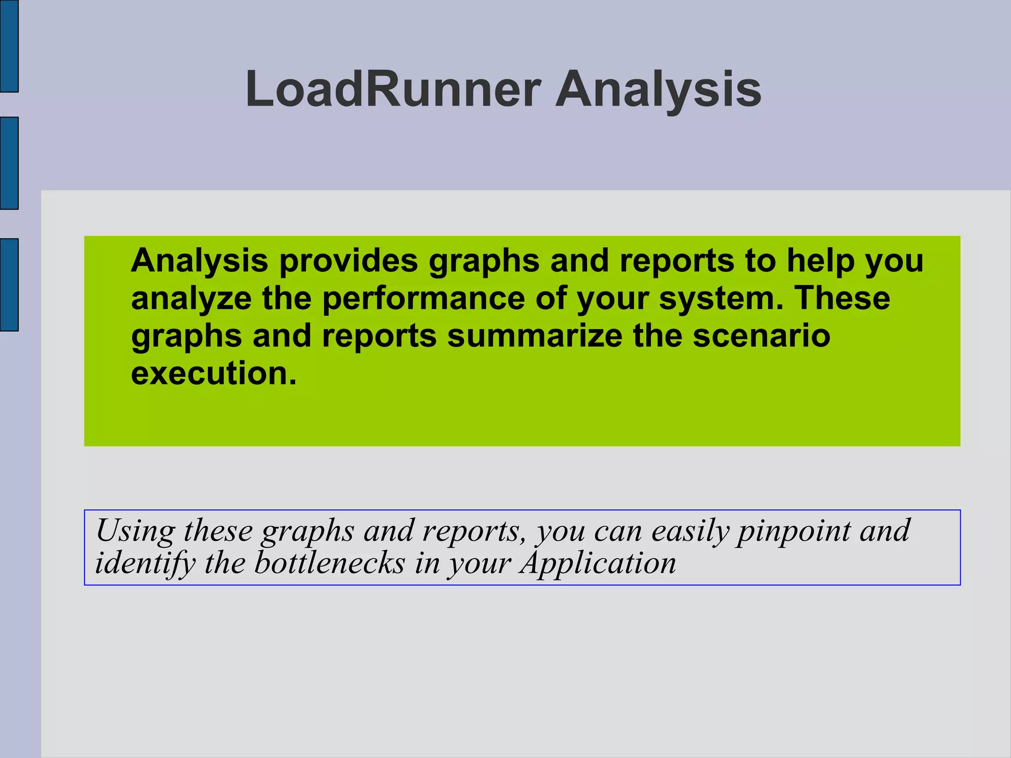 LoadRunner Analysis Analysis provides graphs and reports to help you analyze the performance of your system. These graphs and reports summarize the scenario execution. Using these graphs and reports, you can easily pinpoint and  identify the bottlenecks in your Application 