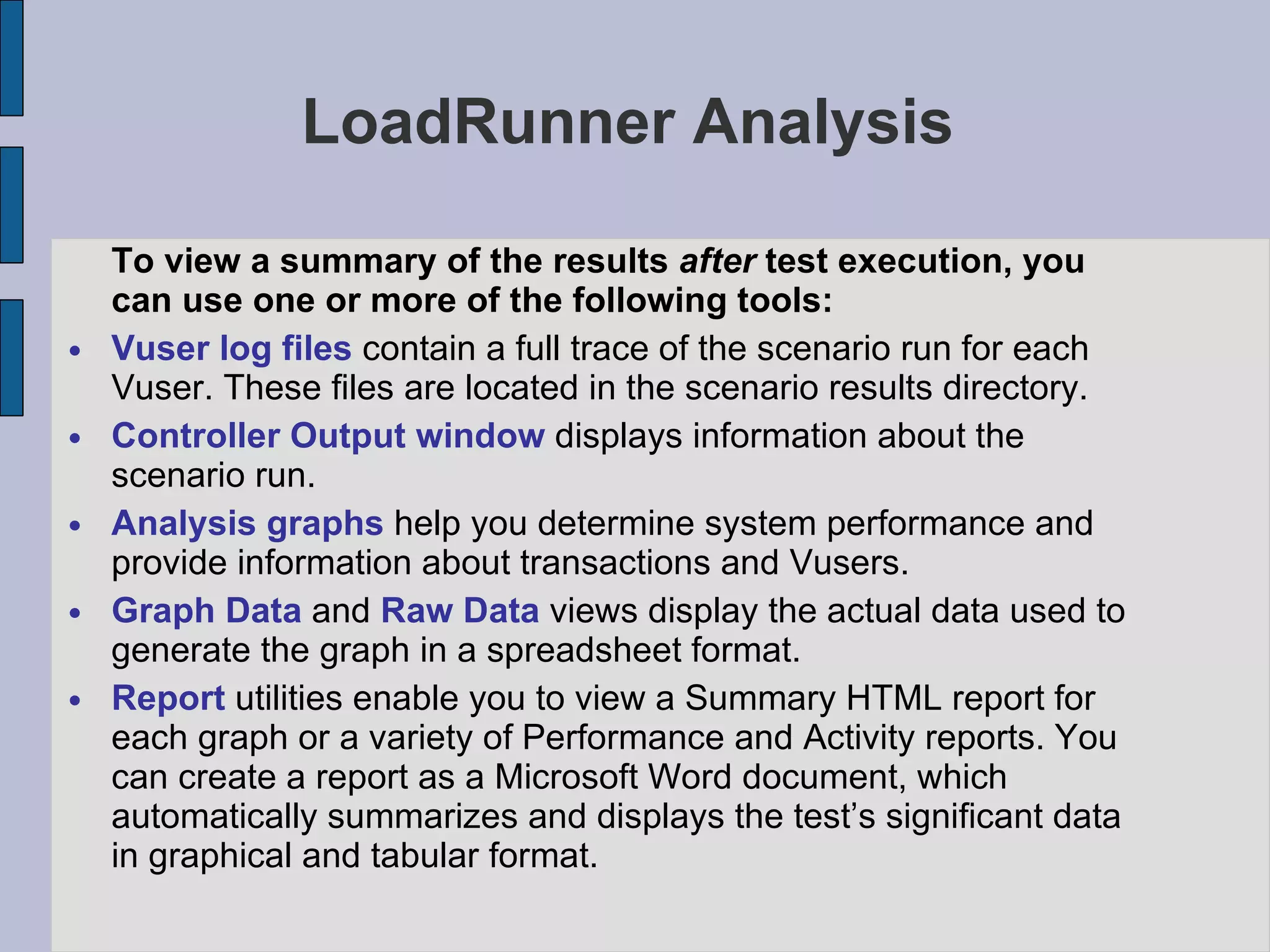 LoadRunner Analysis To view a summary of the results  after  test execution, you can use one or more of the following tools: Vuser log files  contain a full trace of the scenario run for each Vuser. These files are located in the scenario results directory. Controller Output window  displays information about the scenario run. Analysis graphs  help you determine system performance and provide information about transactions and Vusers. Graph Data  and  Raw Data  views display the actual data used to generate the graph in a spreadsheet format. Report  utilities enable you to view a Summary HTML report for each graph or a variety of Performance and Activity reports. You can create a report as a Microsoft Word document, which automatically summarizes and displays the test’s significant data in graphical and tabular format. 