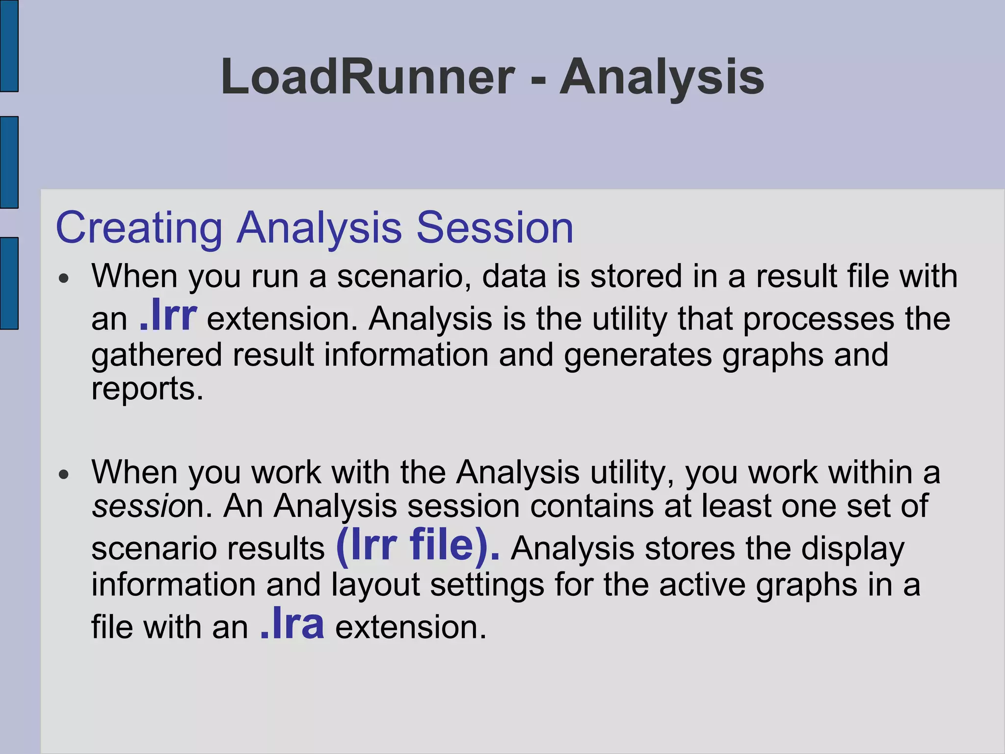 LoadRunner - Analysis Creating Analysis Session When you run a scenario, data is stored in a result file with an  .lrr  extension. Analysis is the utility that processes the gathered result information and generates graphs and reports. When you work with the Analysis utility, you work within a  sessio n. An Analysis session contains at least one set of scenario results  (lrr file).  Analysis stores the display information and layout settings for the active graphs in a file with an  .lra  extension. 