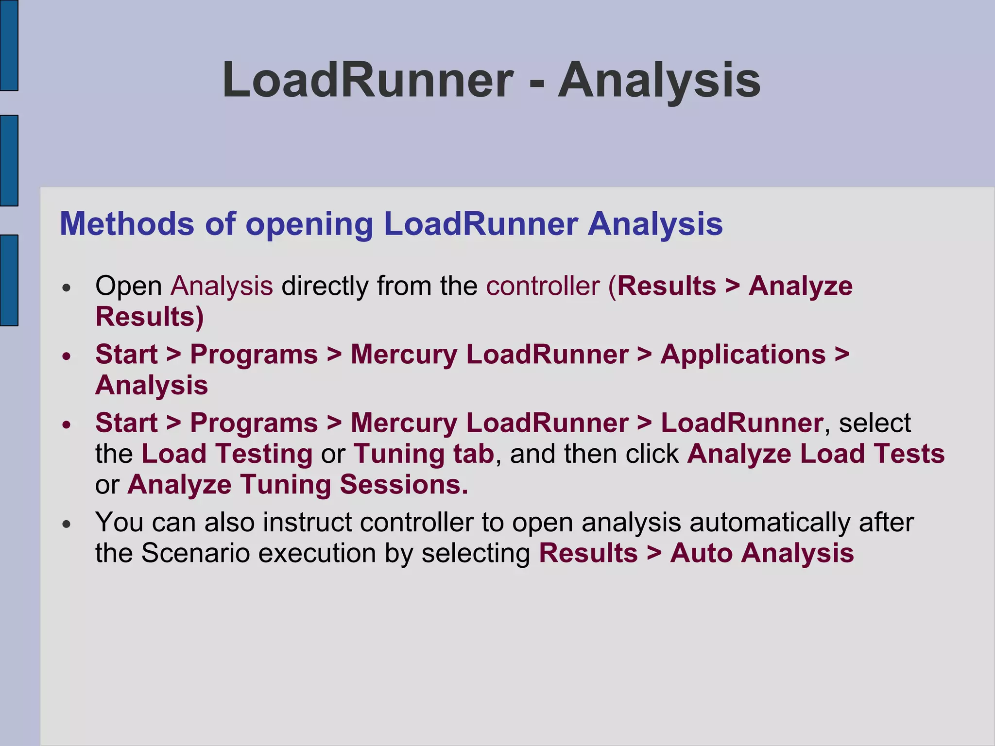 LoadRunner - Analysis Methods of opening LoadRunner Analysis Open  Analysis  directly from the  controller ( Results > Analyze Results)‏ Start > Programs > Mercury LoadRunner > Applications > Analysis Start > Programs > Mercury LoadRunner > LoadRunner , select the  Load Testing  or  Tuning tab , and then click  Analyze Load Tests  or  Analyze Tuning   Sessions. You can also instruct controller to open analysis automatically after the Scenario execution by selecting  Results > Auto Analysis 