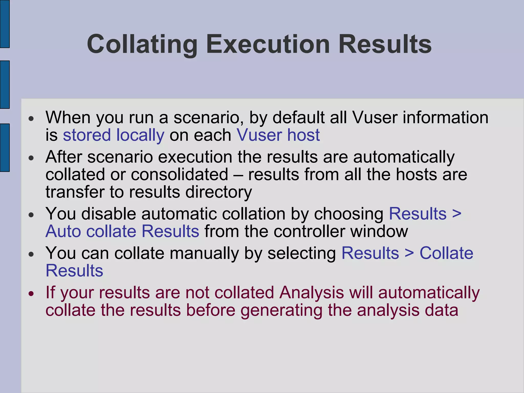 Collating Execution Results  When you run a scenario, by default all Vuser information is  stored locally  on each  Vuser host After scenario execution the results are automatically collated or consolidated – results from all the hosts are transfer to results directory You disable automatic collation by choosing  Results > Auto collate Results  from the controller window You can collate manually by selecting  Results > Collate Results If your results are not collated Analysis will automatically collate the results before generating the analysis data 