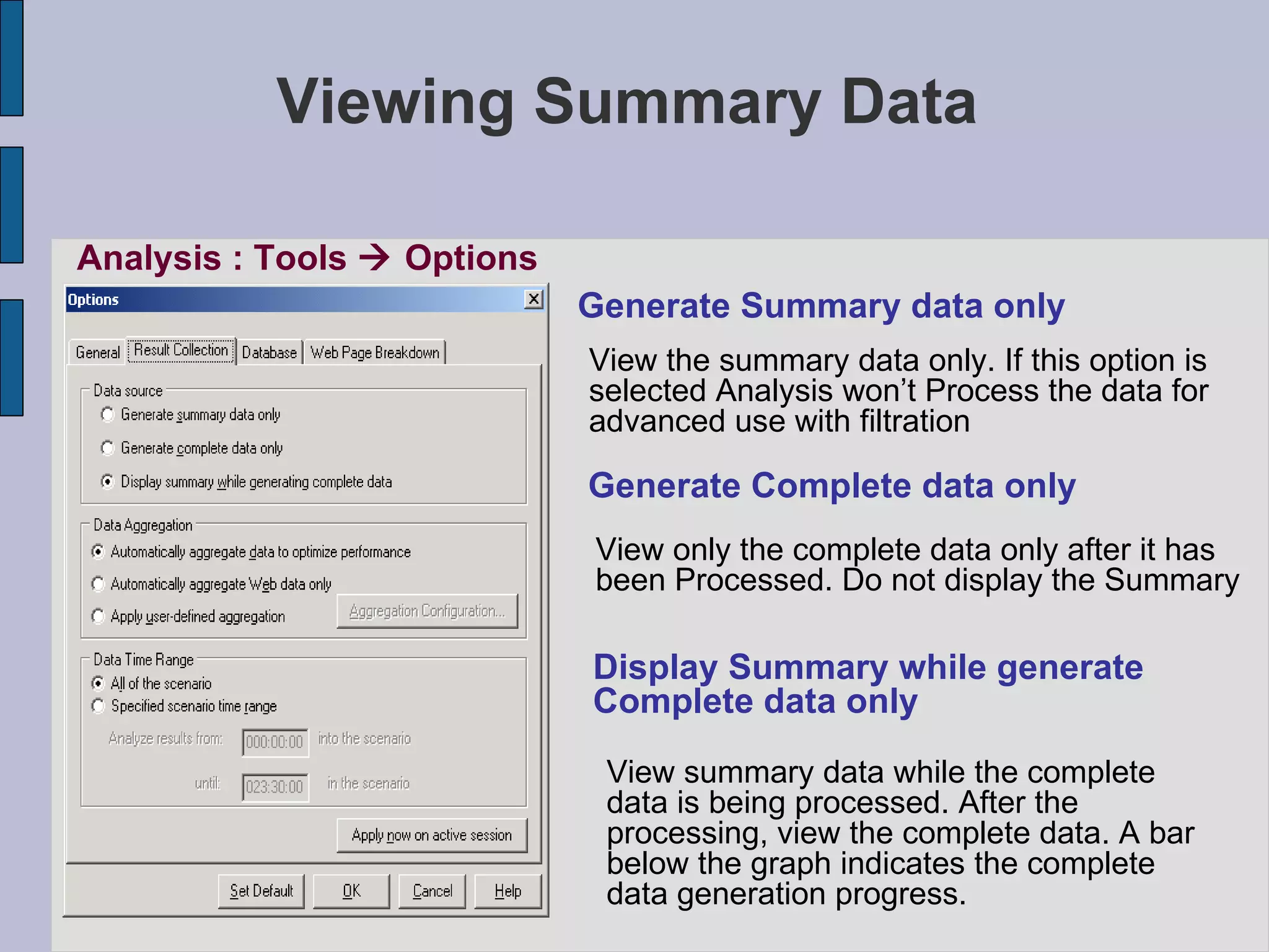 Viewing Summary Data Analysis : Tools    Options Generate Summary data only View the summary data only. If this option is selected Analysis won’t Process the data for  advanced use with filtration Generate Complete data only View only the complete data only after it has  been Processed. Do not display the Summary Display Summary while generate  Complete data only View summary data while the complete data is being processed. After the processing, view the complete data. A bar below the graph indicates the complete data generation progress. 
