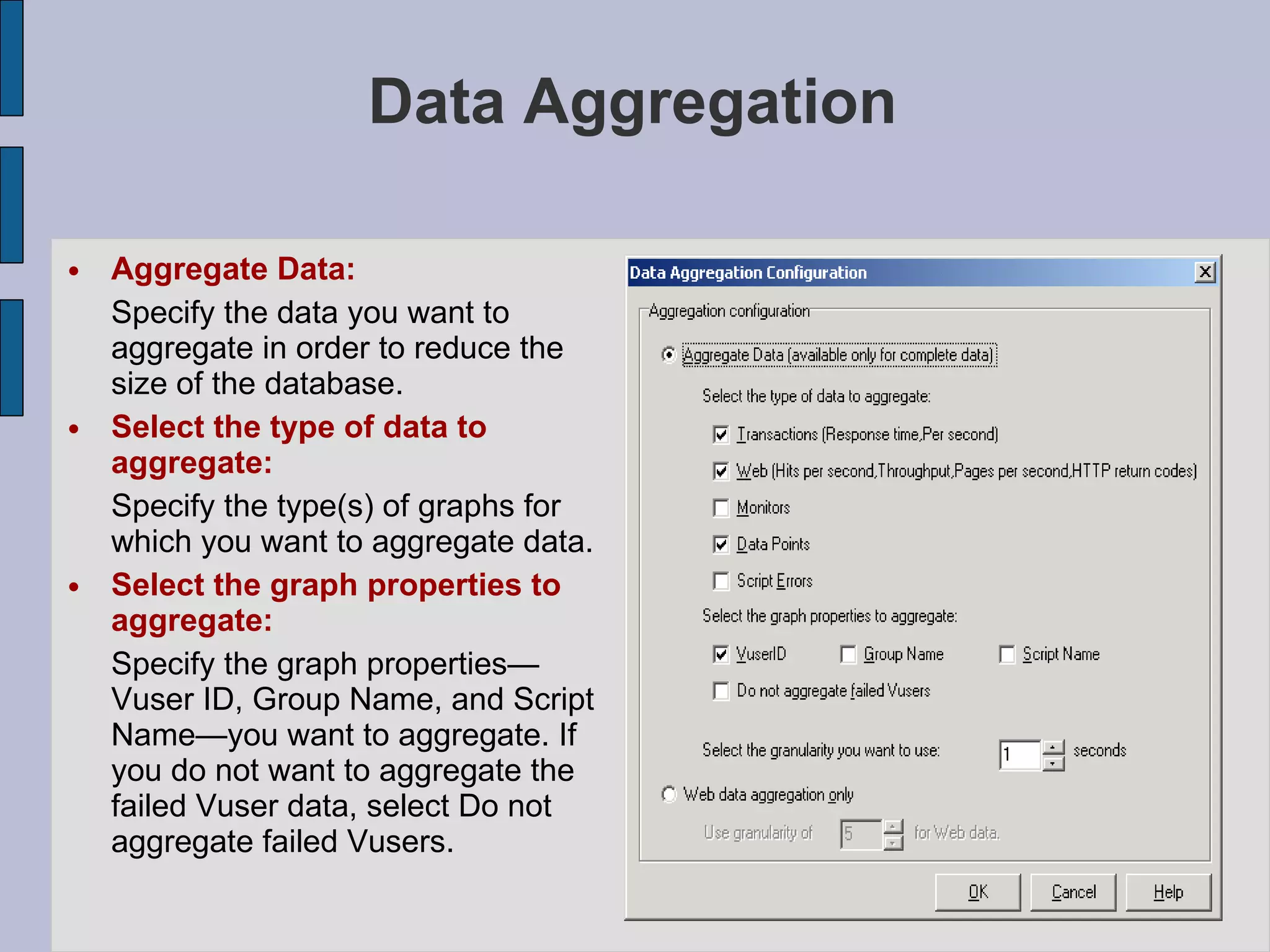 Data Aggregation Aggregate Data: Specify the data you want to aggregate in order to reduce the size of the database. Select the type of data to aggregate:   Specify the type(s) of graphs for which you want to aggregate data. Select the graph properties to aggregate:   Specify the graph properties— Vuser ID, Group Name, and Script Name—you want to aggregate. If you do not want to aggregate the failed Vuser data, select Do not aggregate failed Vusers. 