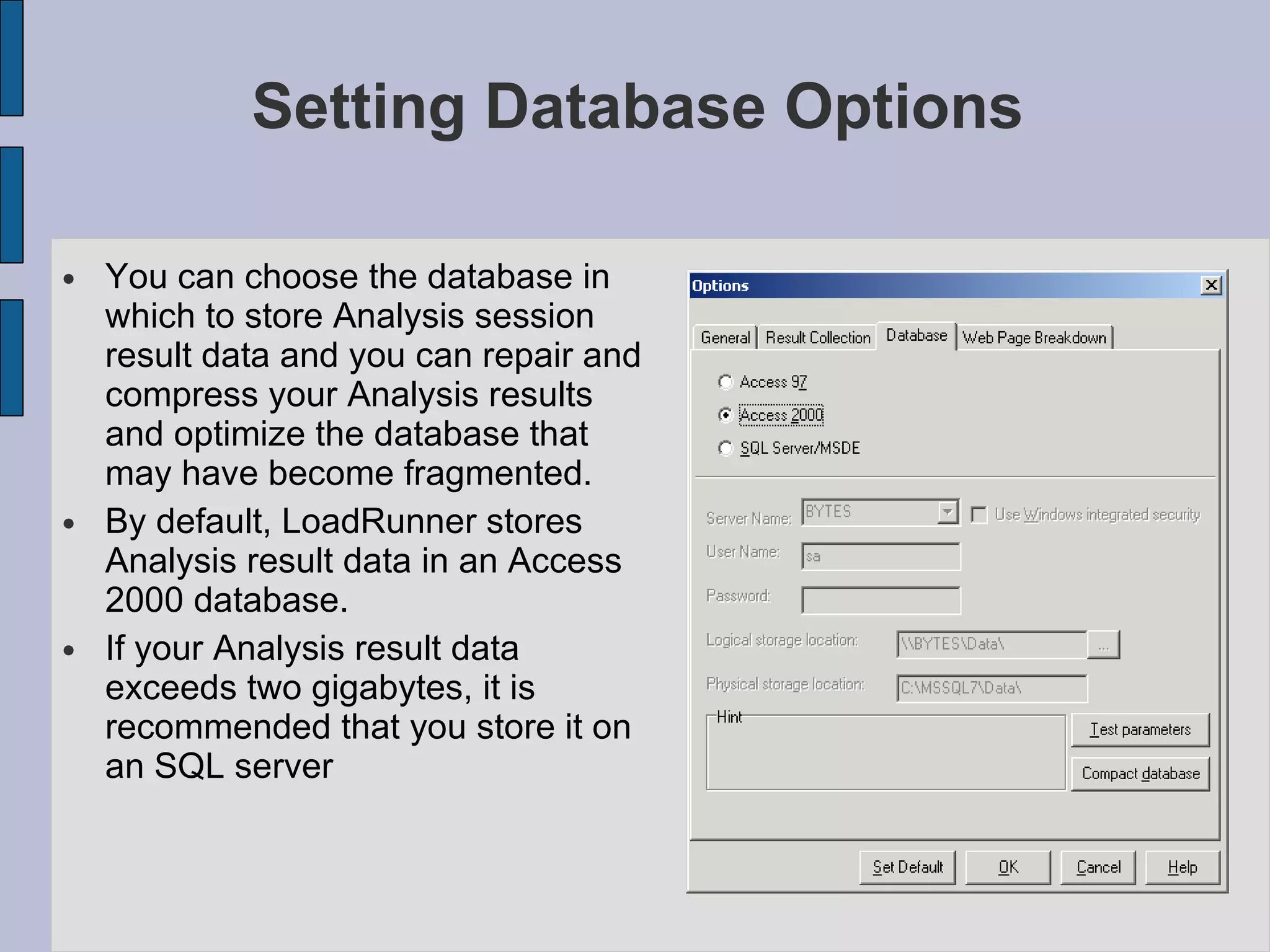Setting Database Options You can choose the database in which to store Analysis session result data and you can repair and compress your Analysis results and optimize the database that may have become fragmented. By default, LoadRunner stores Analysis result data in an Access 2000 database.  If your Analysis result data exceeds two gigabytes, it is recommended that you store it on an SQL server 